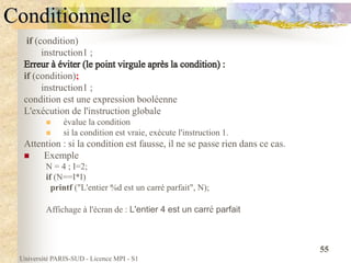 Université PARIS-SUD - Licence MPI - S1
55
Conditionnelle
if (condition)
instruction1 ;
if (condition);
instruction1 ;
condition est une expression booléenne
L'exécution de l'instruction globale
 évalue la condition
 si la condition est vraie, exécute l'instruction 1.
Attention : si la condition est fausse, il ne se passe rien dans ce cas.
 Exemple
N = 4 ; I=2;
if (N==I*I)
printf ("L'entier %d est un carré parfait", N);
Affichage à l'écran de : L'entier 4 est un carré parfait
 