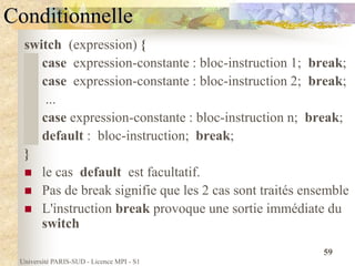 Université PARIS-SUD - Licence MPI - S1
59
Conditionnelle
switch (expression) {
case expression-constante : bloc-instruction 1; break;
case expression-constante : bloc-instruction 2; break;
...
case expression-constante : bloc-instruction n; break;
default : bloc-instruction; break;
}
 le cas default est facultatif.
 Pas de break signifie que les 2 cas sont traités ensemble
 L'instruction break provoque une sortie immédiate du
switch
 