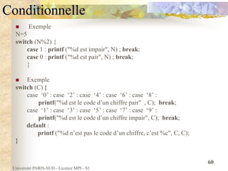 Université PARIS-SUD - Licence MPI - S1
60
Conditionnelle
 Exemple
N=5
switch (N%2) {
case 1 : printf ("%d est impair", N) ; break;
case 0 : printf ("%d est pair", N) ; break;
}
 Exemple
switch (C) {
case ‘0’ : case ‘2’ : case ‘4’ : case ‘6’ : case ‘8’ :
printf("%d est le code d’un chiffre pair" , C); break;
case ‘1’ : case ‘3’ : case ‘5’ : case ‘7’ : case ‘9’ :
printf("%d est le code d’un chiffre impair", C); break;
default :
printf ("%d n’est pas le code d’un chiffre, c’est %c", C, C);
}
 