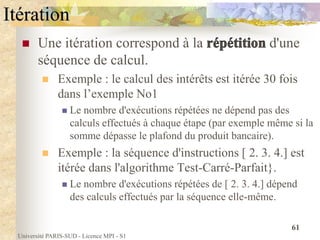 Université PARIS-SUD - Licence MPI - S1
61
Itération
 Une itération correspond à la d'une
séquence de calcul.
 Exemple : le calcul des intérêts est itérée 30 fois
dans l’exemple No1
 Le nombre d'exécutions répétées ne dépend pas des
calculs effectués à chaque étape (par exemple même si la
somme dépasse le plafond du produit bancaire).
 Exemple : la séquence d'instructions [ 2. 3. 4.] est
itérée dans l'algorithme Test-Carré-Parfait}.
 Le nombre d'exécutions répétées de [ 2. 3. 4.] dépend
des calculs effectués par la séquence elle-même.
 