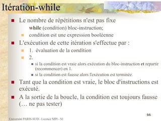Université PARIS-SUD - Licence MPI - S1
66
Itération-while
 Le nombre de répétitions n'est pas fixe
while (condition) bloc-instruction;
 condition est une expression booléenne
 L'exécution de cette itération s'effectue par :
 1. évaluation de la condition
 2.
 si la condition est vraie alors exécution du bloc-instruction et repartir
(recommencer) en 1.
 si la condition est fausse alors l'exécution est terminée.
 Tant que la condition est vraie, le bloc d'instructions est
exécuté.
 A la sortie de la boucle, la condition est toujours fausse
(… ne pas tester)
 
