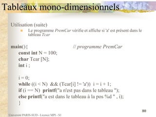 Université PARIS-SUD - Licence MPI - S1
80
Tableaux mono-dimensionnels
Utilisation (suite)
 Le programme PremCar vérifie et affiche si 'a' est présent dans le
tableau Tcar
main(){ // programme PremCar
const int N = 100;
char Tcar [N];
int i ;
i = 0;
while ((i < N) && (Tcar[i] != 'a')) i = i + 1;
if (i == N) printf("a n'est pas dans le tableau ");
else printf("a est dans le tableau à la pos %d " , i);
}
 