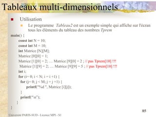 Université PARIS-SUD - Licence MPI - S1
85
Tableaux multi-dimensionnels
 Utilisation
 Le programme Tableau2 est un exemple simple qui affiche sur l'écran
tous les éléments du tableau des nombres Tprem
main() {
const int N = 10;
const int M = 10;
int Matrice [N][M];
Matrice [0][0] = 1;
Matrice [1][0] = 2; … Matrice [9][0] = 2 ; // pas Tprem[10] !!!
Matrice [1][9] = 2; … Matrice [9][9] = 5 ; // pas Tprem[10] !!!
int i;
for (i= 0; i < N; i = i +1) {
for (j= 0; j < M; j = j +1) {
printf("%d ", Matrice [i][j]);
}
printf("n”);
}
}
 
