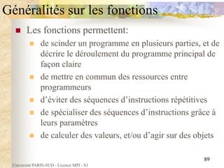 Université PARIS-SUD - Licence MPI - S1
89
Généralités sur les fonctions
 Les fonctions permettent:
 de scinder un programme en plusieurs parties, et de
décrire le déroulement du programme principal de
façon claire
 de mettre en commun des ressources entre
programmeurs
 d’éviter des séquences d’instructions répétitives
 de spécialiser des séquences d’instructions grâce à
leurs paramètres
 de calculer des valeurs, et/ou d’agir sur des objets
 