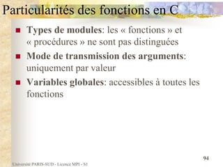Université PARIS-SUD - Licence MPI - S1
94
Particularités des fonctions en C
 Types de modules: les « fonctions » et
« procédures » ne sont pas distinguées
 Mode de transmission des arguments:
uniquement par valeur
 Variables globales: accessibles à toutes les
fonctions
 