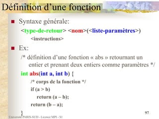 Université PARIS-SUD - Licence MPI - S1
97
Définition d’une fonction
 Syntaxe générale:
<type-de-retour> <nom>(<liste-paramètres>)
<instructions>
 Ex:
/* définition d’une fonction « abs » retournant un
entier et prenant deux entiers comme paramètres */
int abs(int a, int b) {
/* corps de la fonction */
if (a > b)
return (a – b);
return (b – a);
}
 