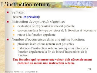 Université PARIS-SUD - Licence MPI - S1
99
L’instruction return
 Syntaxe:
return [expression];
 Instruction de rupture de séquence:
 évaluation de expression si elle est présente
 conversion dans le type de retour de la fonction si nécessaire
 retour à la fonction appelante
 Nombre d’occurrences dans une même fonction:
 plusieurs instructions return sont possibles
 l’absence d’instruction return provoque un retour à la
fonction appelante à la fin du bloc d’instructions de la
fonction
Une fonction qui retourne une valeur doit nécessairement
contenir au moins une instruction return.
 