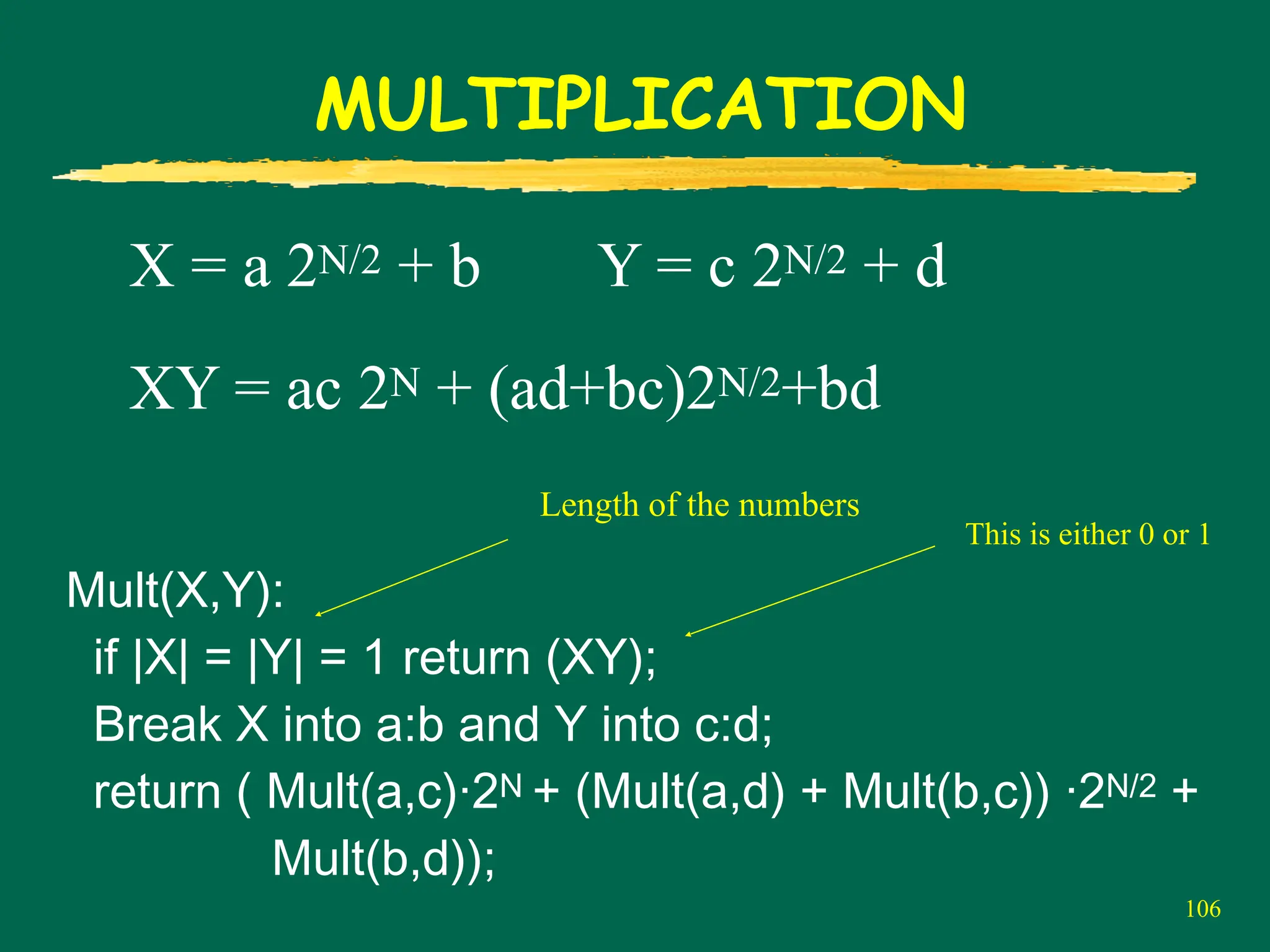 106
MULTIPLICATION
X = a 2N/2 + b Y = c 2N/2 + d
XY = ac 2N + (ad+bc)2N/2+bd
Mult(X,Y):
if |X| = |Y| = 1 return (XY);
Break X into a:b and Y into c:d;
return ( Mult(a,c)·2N + (Mult(a,d) + Mult(b,c)) ·2N/2 +
Mult(b,d));
Length of the numbers
This is either 0 or 1
 