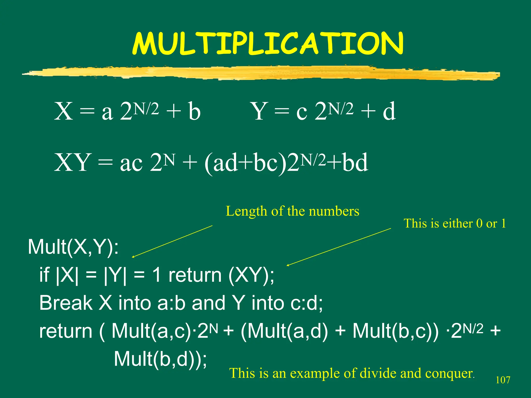 107
MULTIPLICATION
X = a 2N/2 + b Y = c 2N/2 + d
XY = ac 2N + (ad+bc)2N/2+bd
Mult(X,Y):
if |X| = |Y| = 1 return (XY);
Break X into a:b and Y into c:d;
return ( Mult(a,c)·2N + (Mult(a,d) + Mult(b,c)) ·2N/2 +
Mult(b,d));
Length of the numbers
This is either 0 or 1
This is an example of divide and conquer.
 