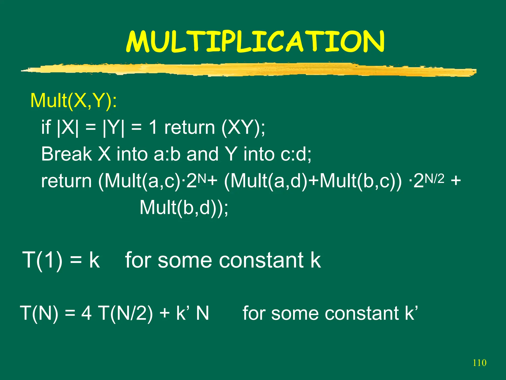 110
MULTIPLICATION
Mult(X,Y):
if |X| = |Y| = 1 return (XY);
Break X into a:b and Y into c:d;
return (Mult(a,c)·2N+ (Mult(a,d)+Mult(b,c)) ·2N/2 +
Mult(b,d));
T(1) = k for some constant k
T(N) = 4 T(N/2) + k’ N for some constant k’
 