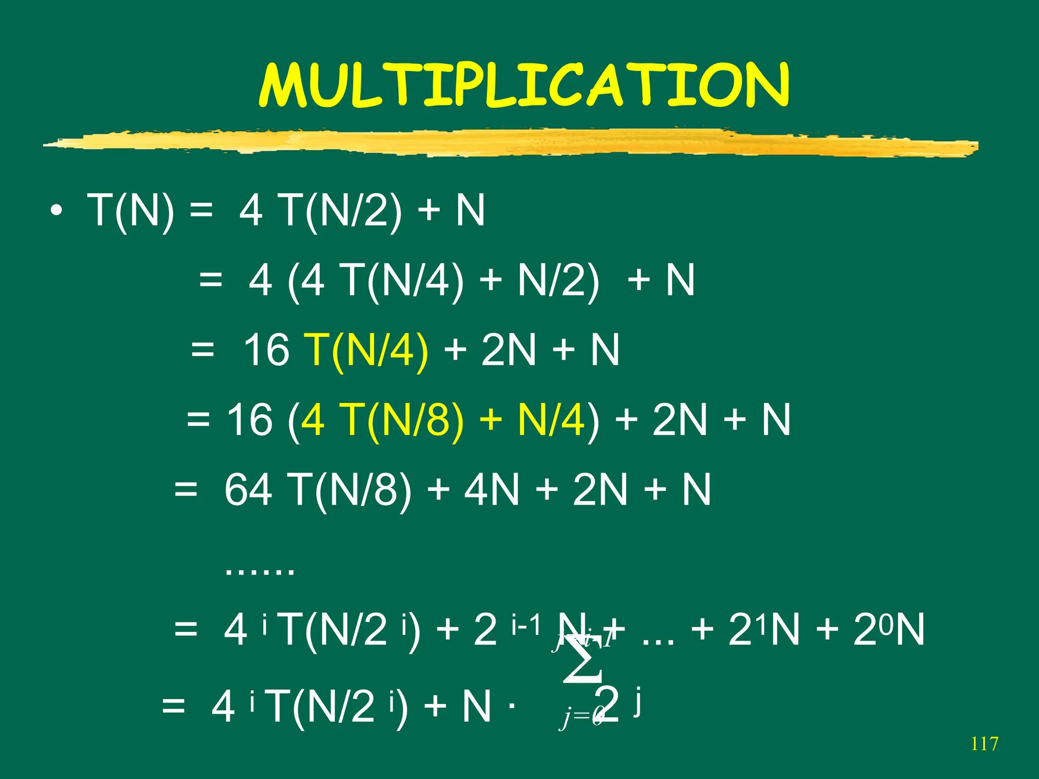 117
MULTIPLICATION
• T(N) = 4 T(N/2) + N
= 4 (4 T(N/4) + N/2) + N
= 16 T(N/4) + 2N + N
= 16 (4 T(N/8) + N/4) + 2N + N
= 64 T(N/8) + 4N + 2N + N
......
= 4 i T(N/2 i) + 2 i-1 N + ... + 21N + 20N
= 4 i T(N/2 i) + N · 2 j
Σ
j=0
j=i-1
 