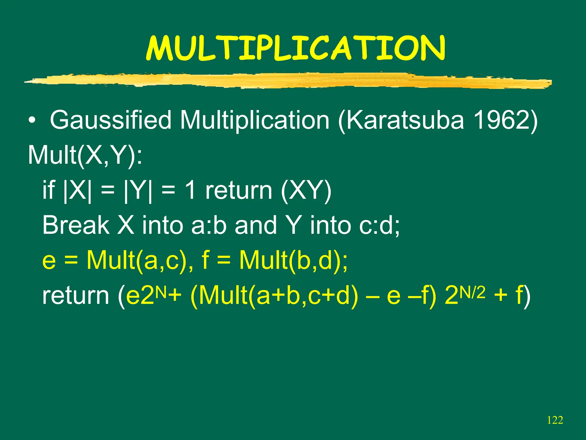 122
MULTIPLICATION
• Gaussified Multiplication (Karatsuba 1962)
Mult(X,Y):
if |X| = |Y| = 1 return (XY)
Break X into a:b and Y into c:d;
e = Mult(a,c), f = Mult(b,d);
return (e2N+ (Mult(a+b,c+d) – e –f) 2N/2 + f)
 