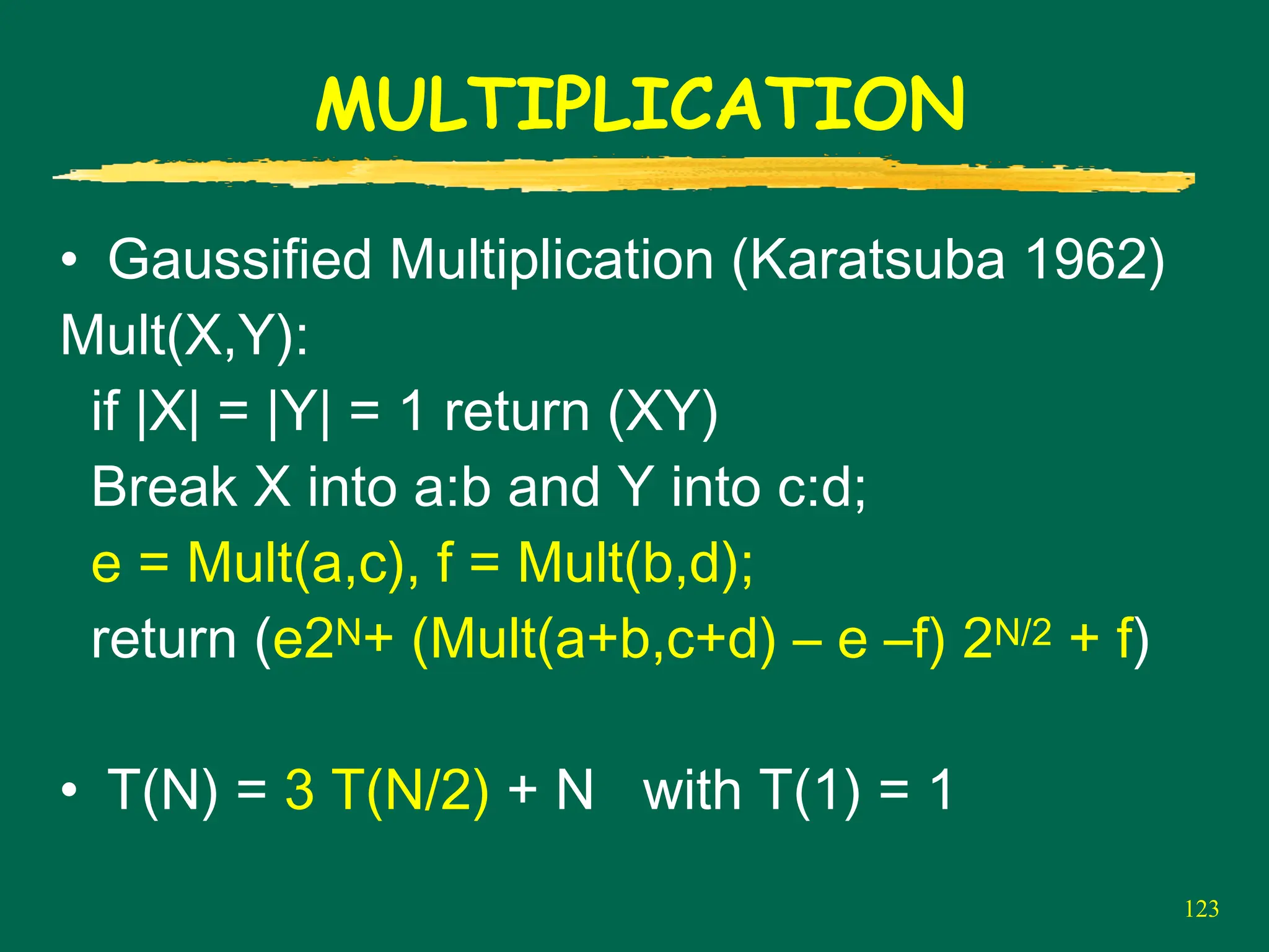 123
MULTIPLICATION
• Gaussified Multiplication (Karatsuba 1962)
Mult(X,Y):
if |X| = |Y| = 1 return (XY)
Break X into a:b and Y into c:d;
e = Mult(a,c), f = Mult(b,d);
return (e2N+ (Mult(a+b,c+d) – e –f) 2N/2 + f)
• T(N) = 3 T(N/2) + N with T(1) = 1
 