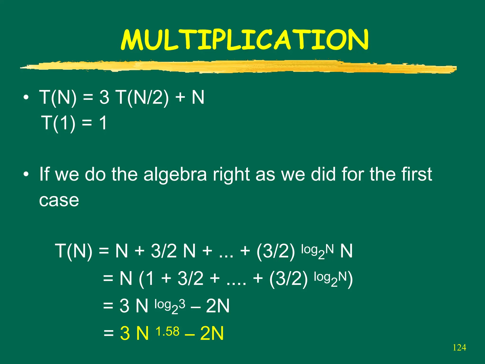 124
MULTIPLICATION
• T(N) = 3 T(N/2) + N
T(1) = 1
• If we do the algebra right as we did for the first
case
T(N) = N + 3/2 N + ... + (3/2) log2N N
= N (1 + 3/2 + .... + (3/2) log2N)
= 3 N log23 – 2N
= 3 N 1.58 – 2N
 