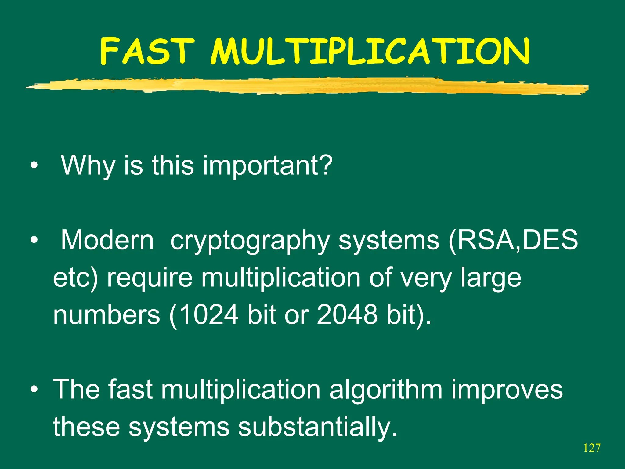 127
FAST MULTIPLICATION
• Why is this important?
• Modern cryptography systems (RSA,DES
etc) require multiplication of very large
numbers (1024 bit or 2048 bit).
• The fast multiplication algorithm improves
these systems substantially.
 