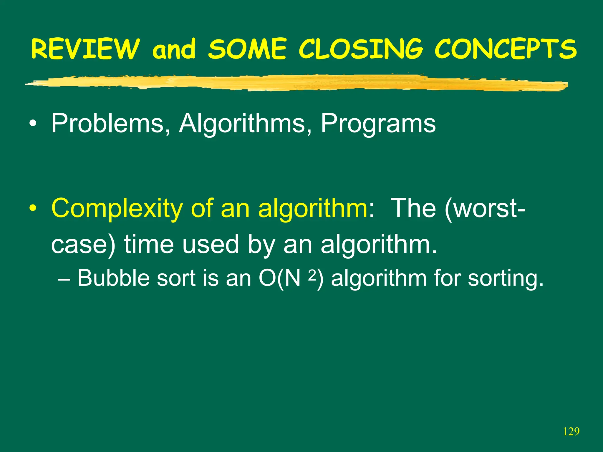 129
REVIEW and SOME CLOSING CONCEPTS
• Problems, Algorithms, Programs
• Complexity of an algorithm: The (worst-
case) time used by an algorithm.
– Bubble sort is an O(N 2) algorithm for sorting.
 