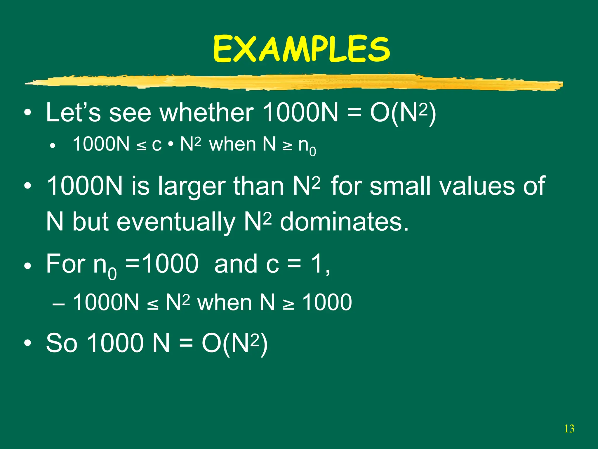 13
EXAMPLES
• Let’s see whether 1000N = O(N2)
• 1000N ≤ c • N2 when N ≥ n0
• 1000N is larger than N2 for small values of
N but eventually N2 dominates.
• For n0 =1000 and c = 1,
– 1000N ≤ N2 when N ≥ 1000
• So 1000 N = O(N2)
 