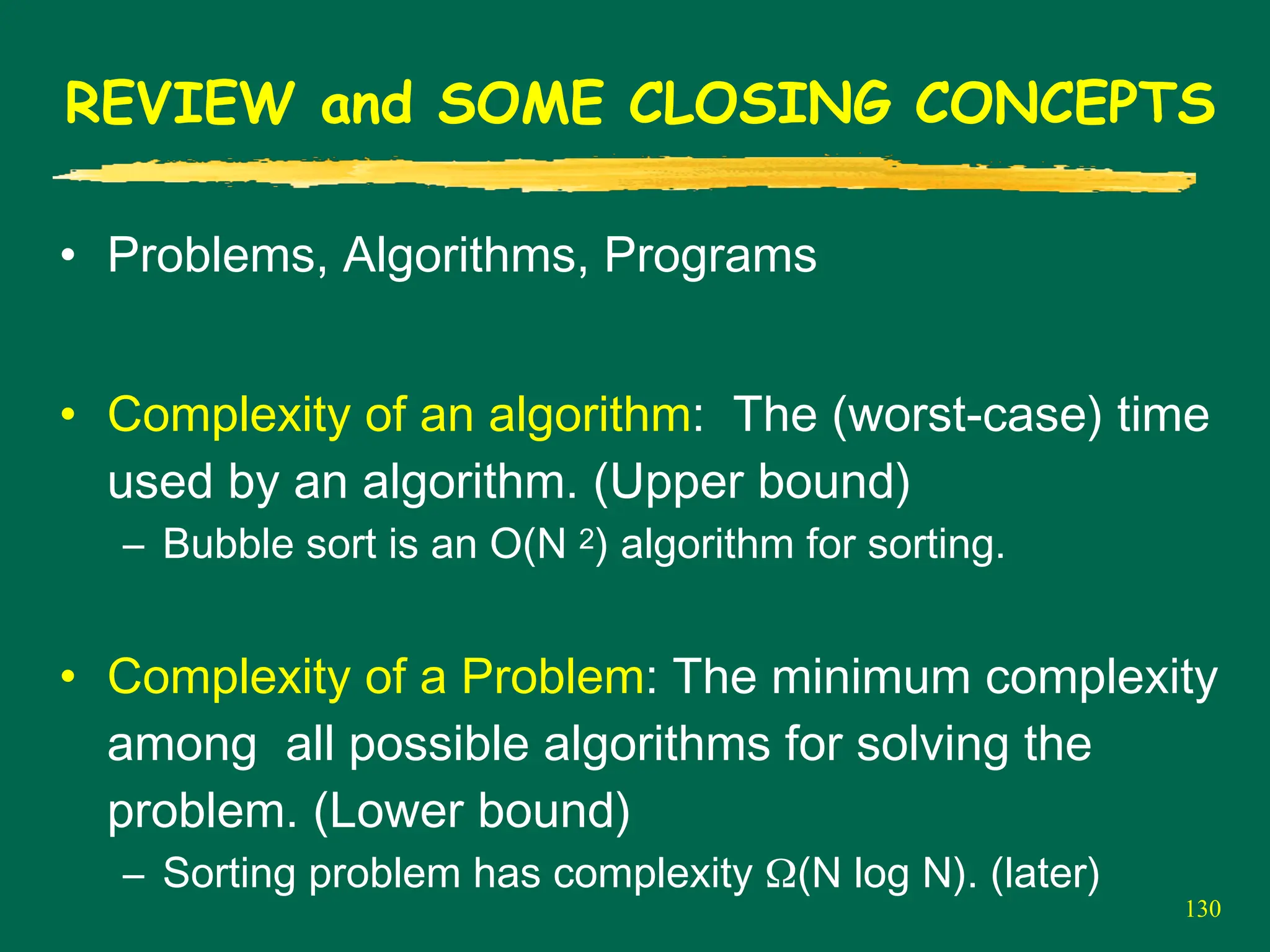 130
REVIEW and SOME CLOSING CONCEPTS
• Problems, Algorithms, Programs
• Complexity of an algorithm: The (worst-case) time
used by an algorithm. (Upper bound)
– Bubble sort is an O(N 2) algorithm for sorting.
• Complexity of a Problem: The minimum complexity
among all possible algorithms for solving the
problem. (Lower bound)
– Sorting problem has complexity Ω(N log N). (later)
 