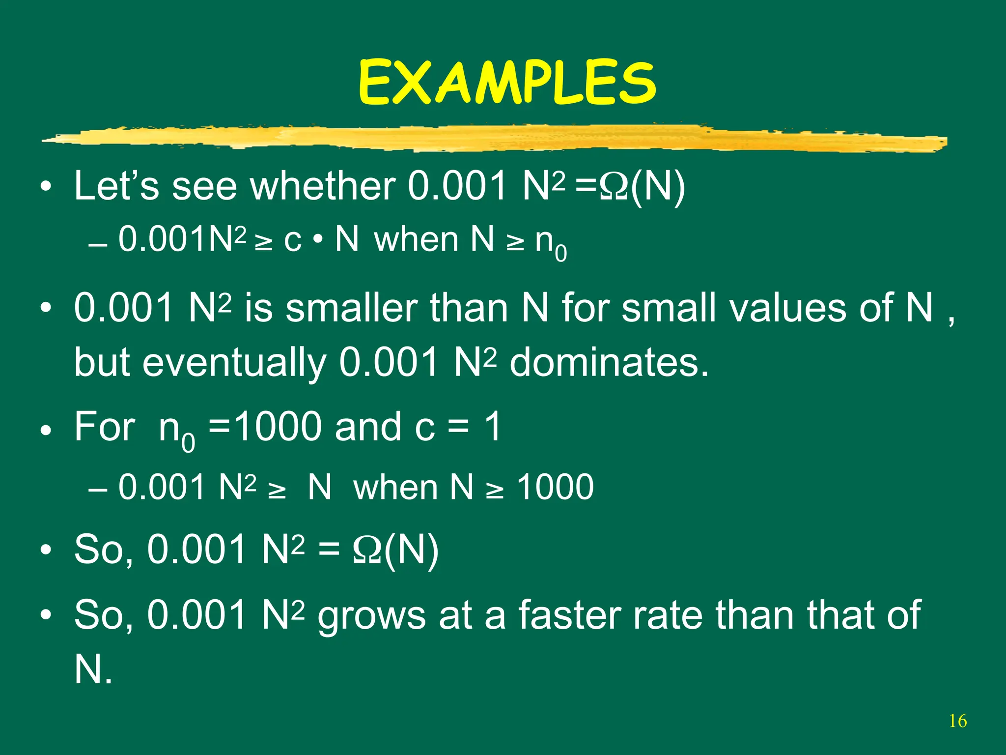 16
EXAMPLES
• Let’s see whether 0.001 N2 =Ω(N)
– 0.001N2 ≥ c • N when N ≥ n0
• 0.001 N2 is smaller than N for small values of N ,
but eventually 0.001 N2 dominates.
• For n0 =1000 and c = 1
– 0.001 N2 ≥ N when N ≥ 1000
• So, 0.001 N2 = Ω(N)
• So, 0.001 N2 grows at a faster rate than that of
N.
 