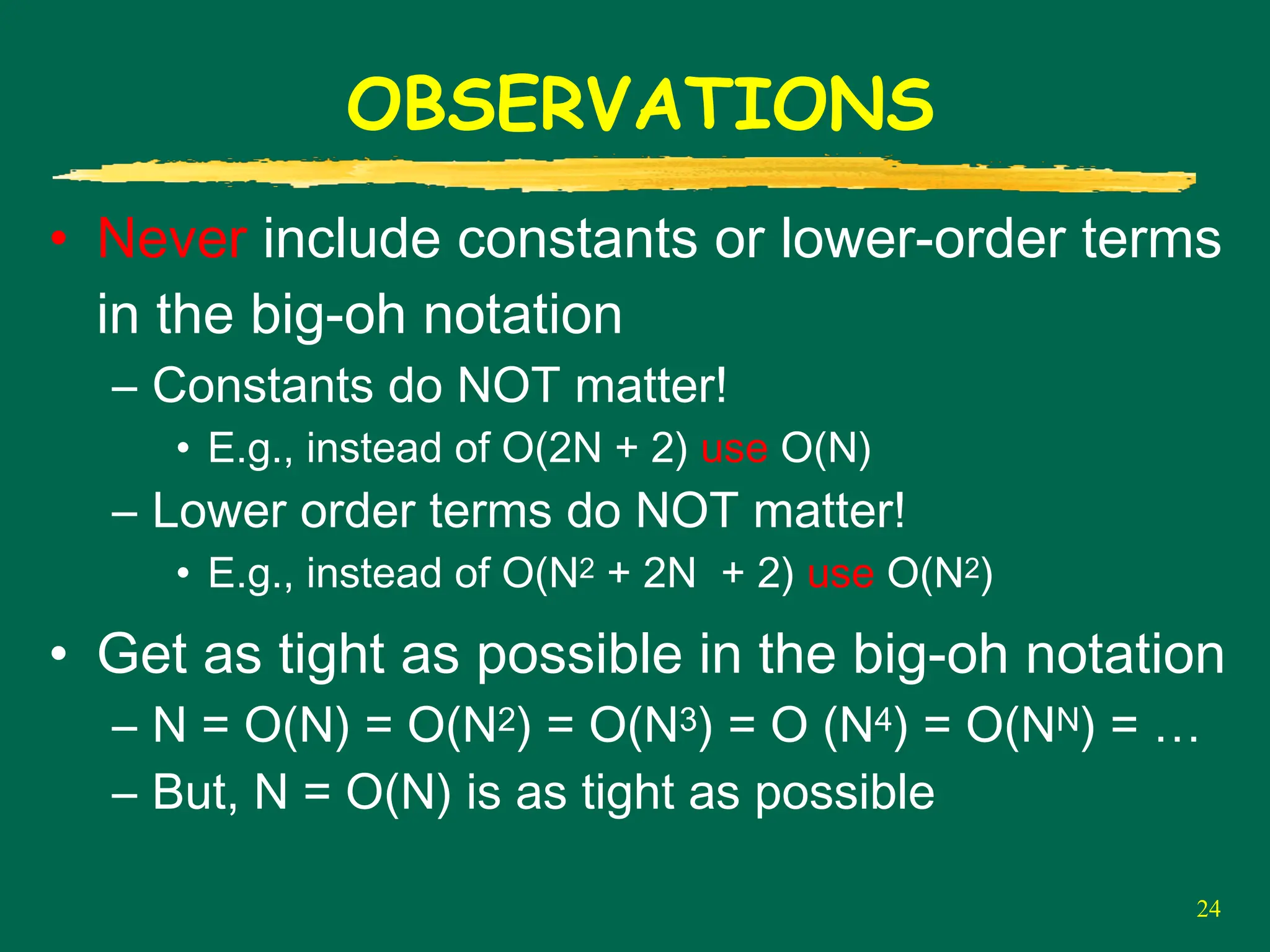 24
OBSERVATIONS
• Never include constants or lower-order terms
in the big-oh notation
– Constants do NOT matter!
• E.g., instead of O(2N + 2) use O(N)
– Lower order terms do NOT matter!
• E.g., instead of O(N2 + 2N + 2) use O(N2)
• Get as tight as possible in the big-oh notation
– N = O(N) = O(N2) = O(N3) = O (N4) = O(NN) = …
– But, N = O(N) is as tight as possible
 