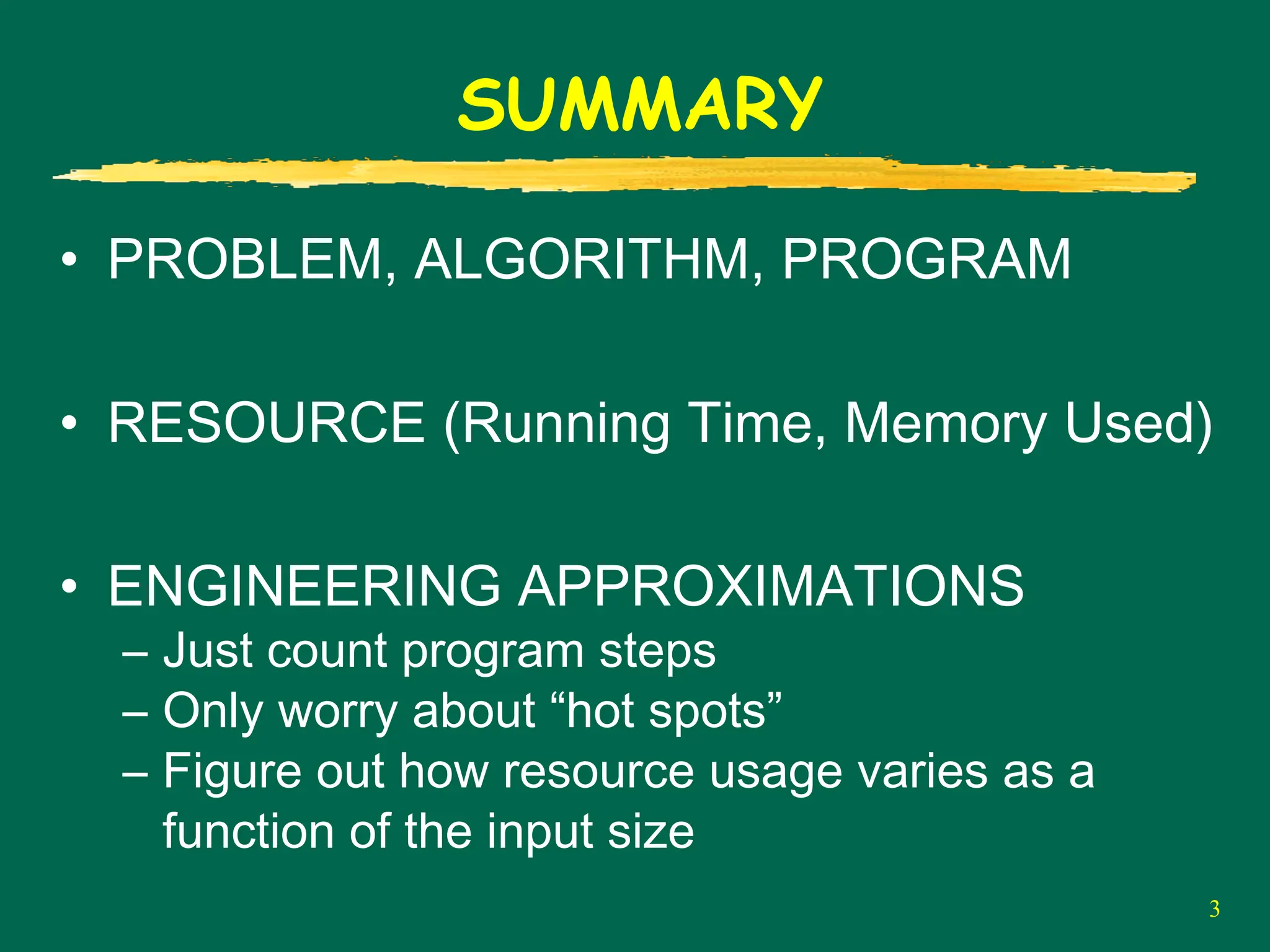 3
SUMMARY
• PROBLEM, ALGORITHM, PROGRAM
• RESOURCE (Running Time, Memory Used)
• ENGINEERING APPROXIMATIONS
– Just count program steps
– Only worry about “hot spots”
– Figure out how resource usage varies as a
function of the input size
 