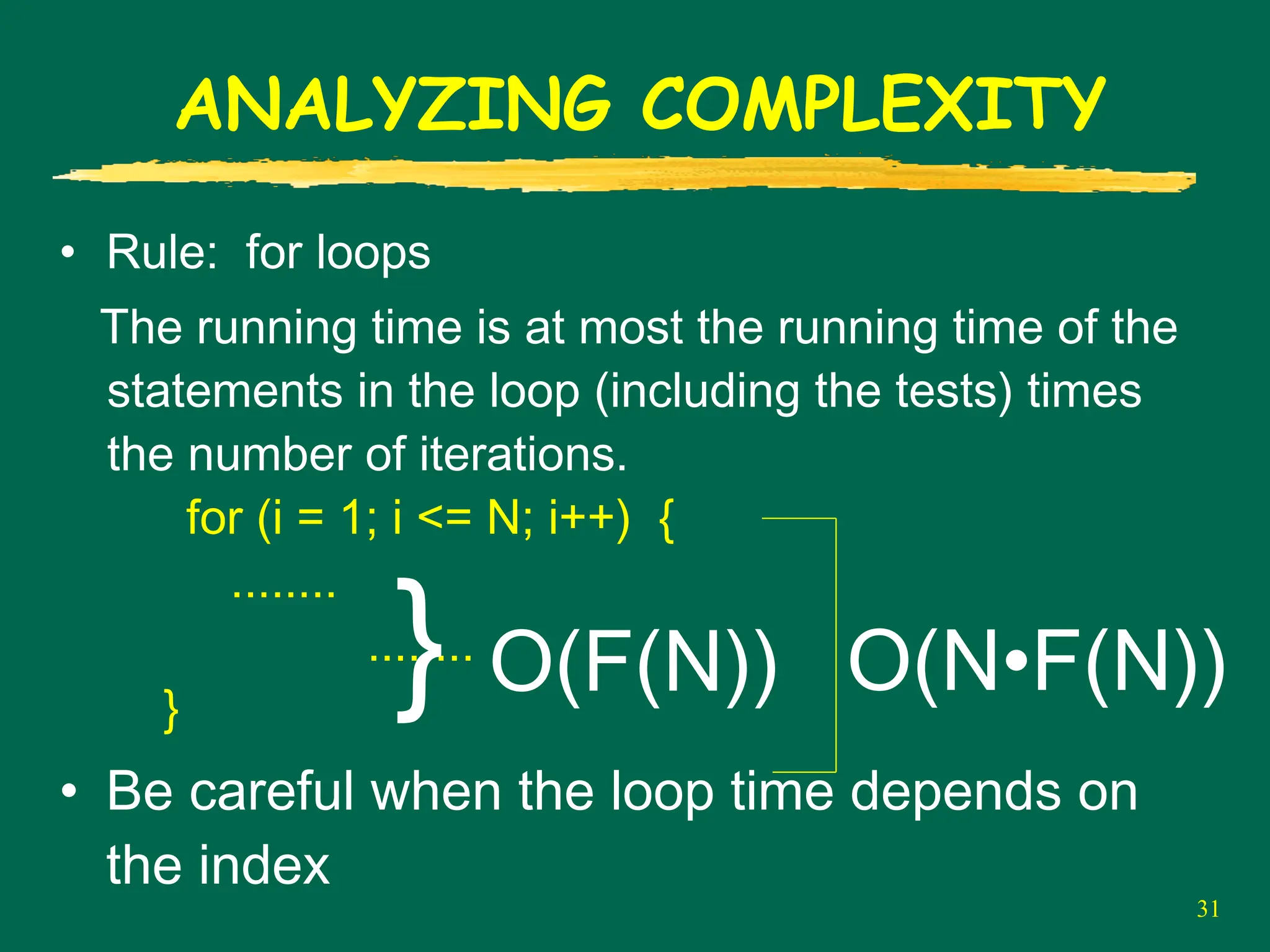 31
ANALYZING COMPLEXITY
• Rule: for loops
The running time is at most the running time of the
statements in the loop (including the tests) times
the number of iterations.
for (i = 1; i <= N; i++) {
........
........
}
• Be careful when the loop time depends on
the index
} O(F(N)) O(N•F(N))
 