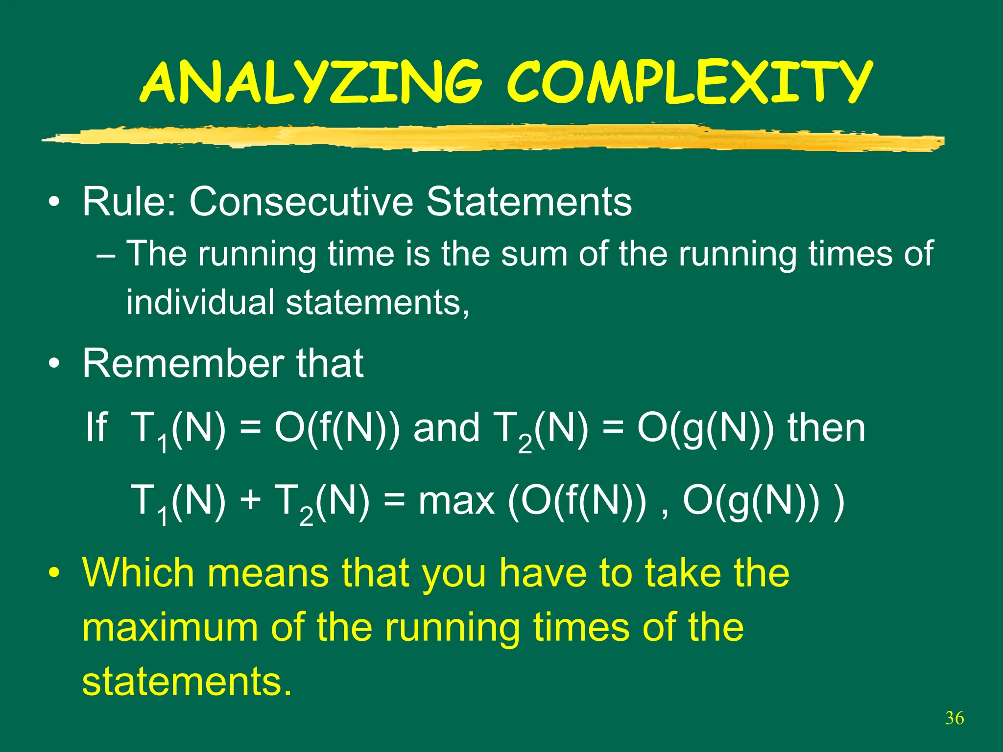 36
ANALYZING COMPLEXITY
• Rule: Consecutive Statements
– The running time is the sum of the running times of
individual statements,
• Remember that
If T1(N) = O(f(N)) and T2(N) = O(g(N)) then
T1(N) + T2(N) = max (O(f(N)) , O(g(N)) )
• Which means that you have to take the
maximum of the running times of the
statements.
 