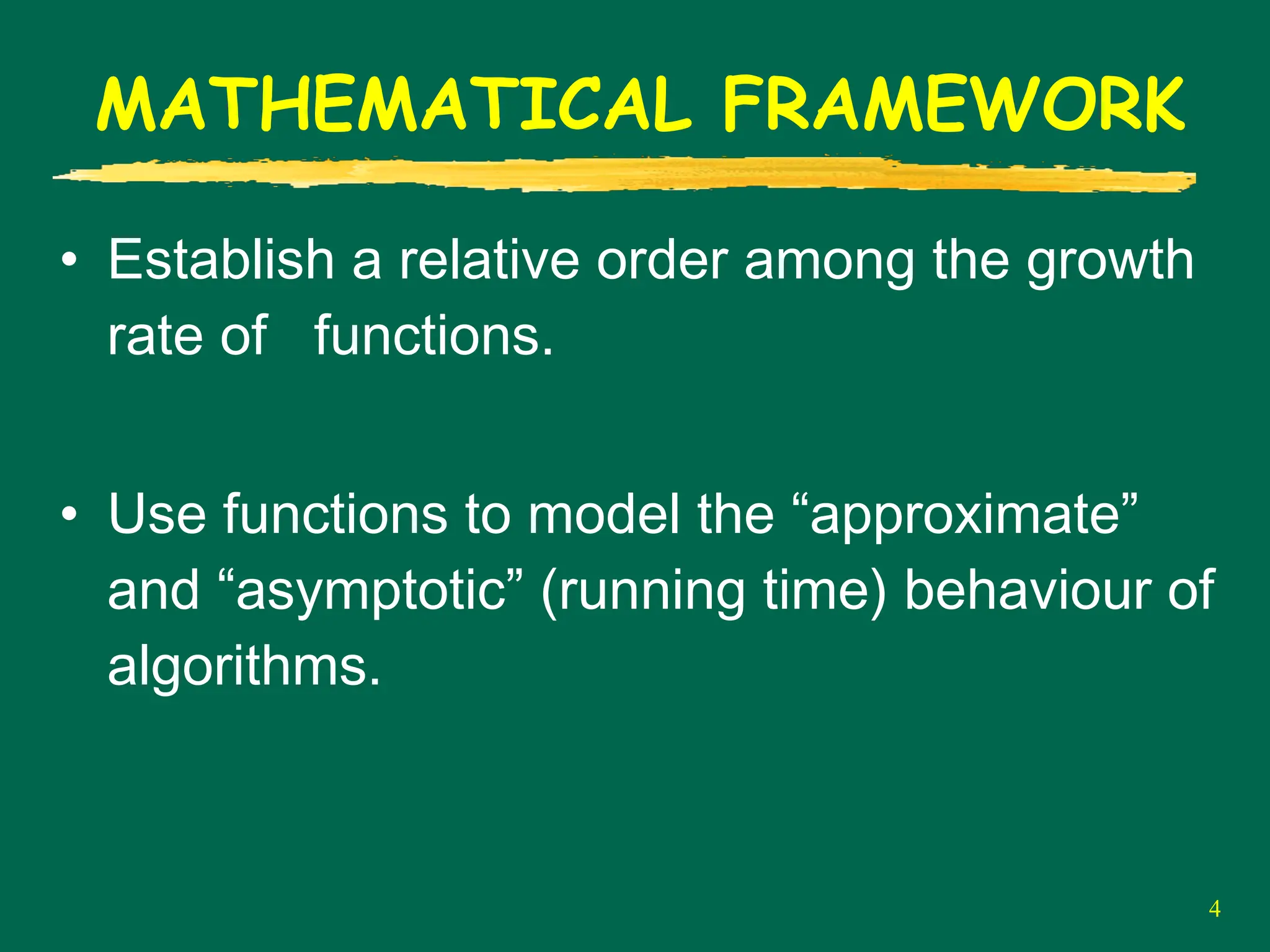 4
MATHEMATICAL FRAMEWORK
• Establish a relative order among the growth
rate of functions.
• Use functions to model the “approximate”
and “asymptotic” (running time) behaviour of
algorithms.
 
