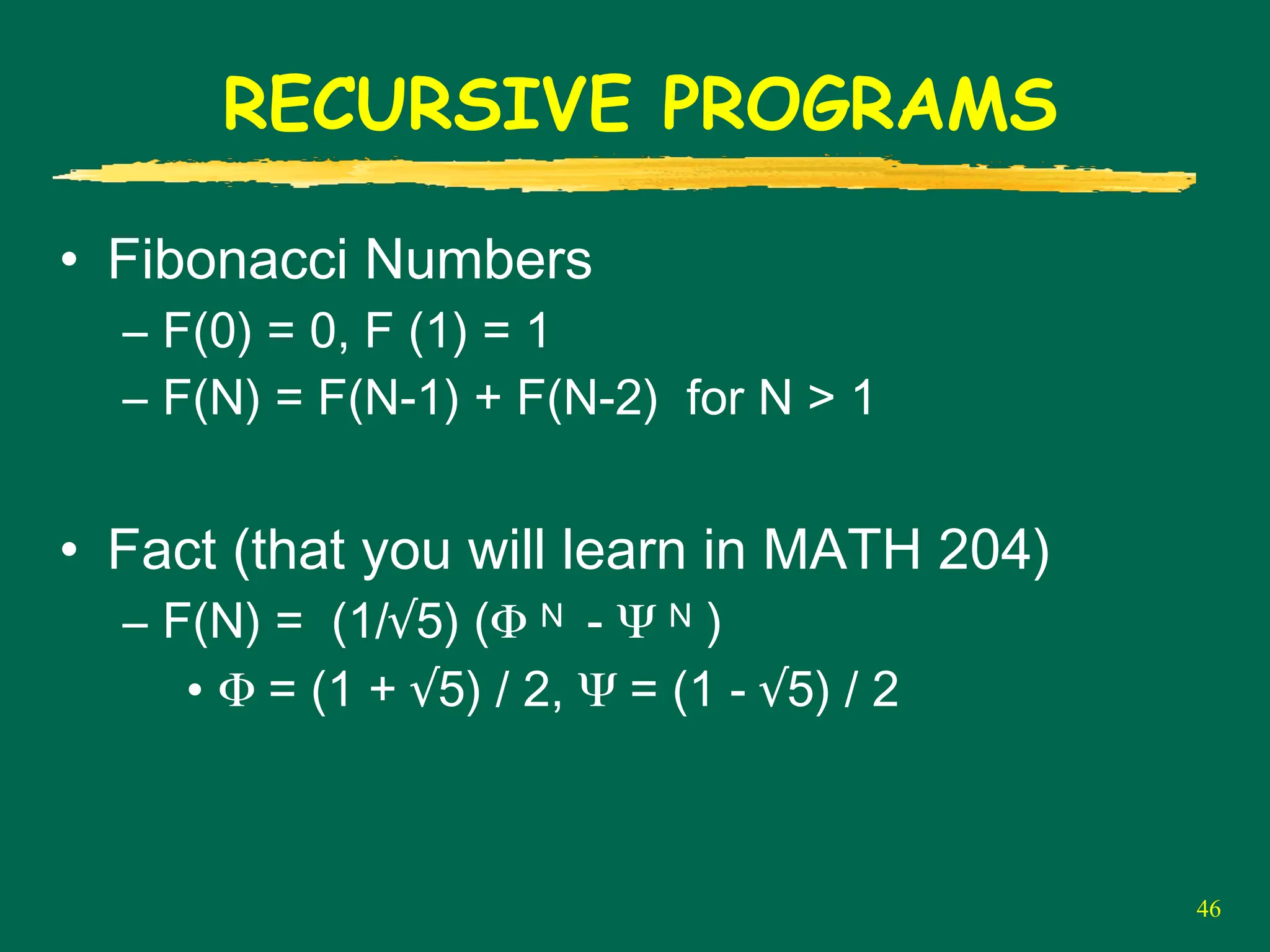 46
RECURSIVE PROGRAMS
• Fibonacci Numbers
– F(0) = 0, F (1) = 1
– F(N) = F(N-1) + F(N-2) for N > 1
• Fact (that you will learn in MATH 204)
– F(N) = (1/√5) (Φ N - Ψ N )
• Φ = (1 + √5) / 2, Ψ = (1 - √5) / 2
 