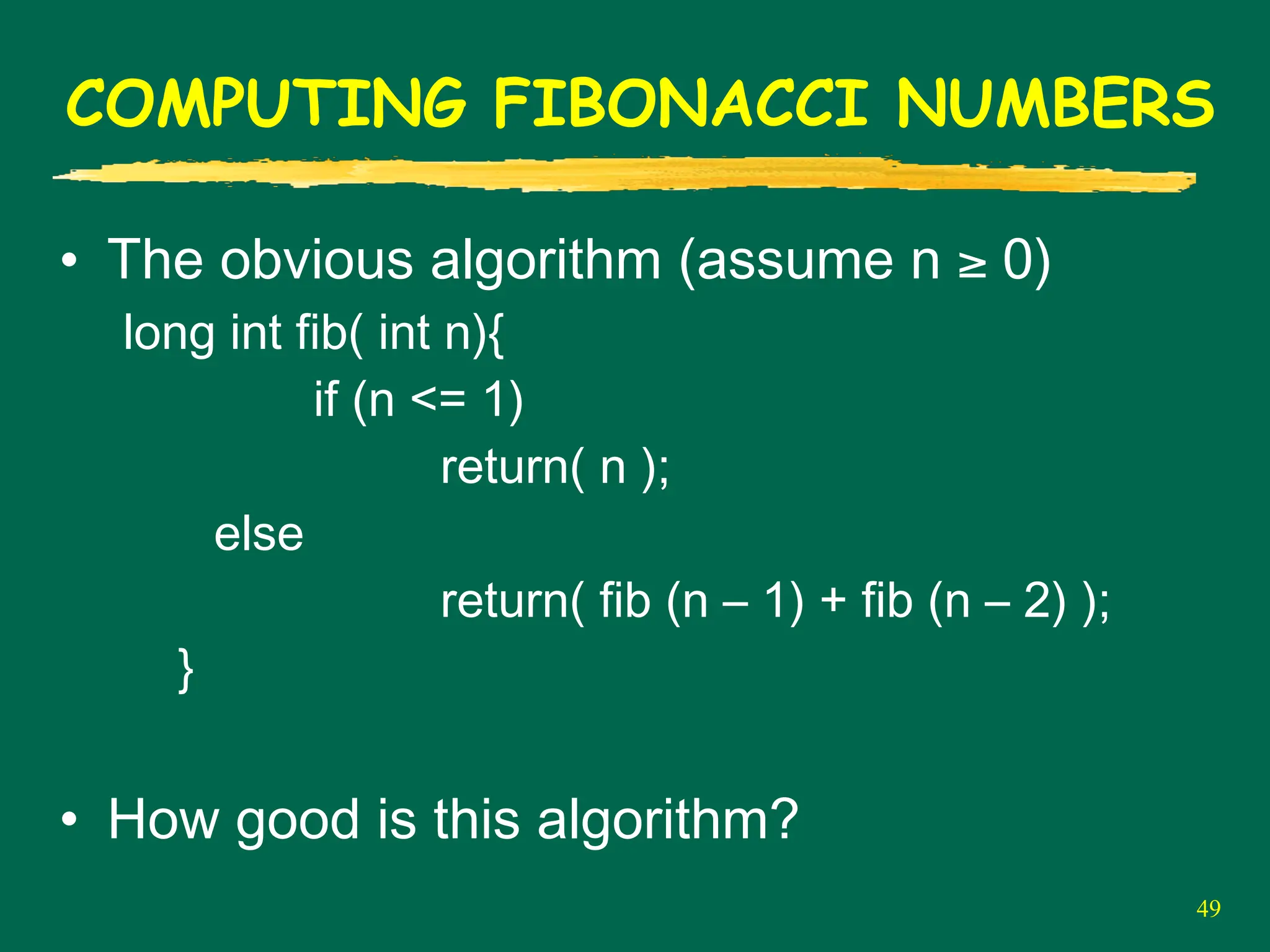49
COMPUTING FIBONACCI NUMBERS
• The obvious algorithm (assume n ≥ 0)
long int fib( int n){
if (n <= 1)
return( n );
else
return( fib (n – 1) + fib (n – 2) );
}
• How good is this algorithm?
 