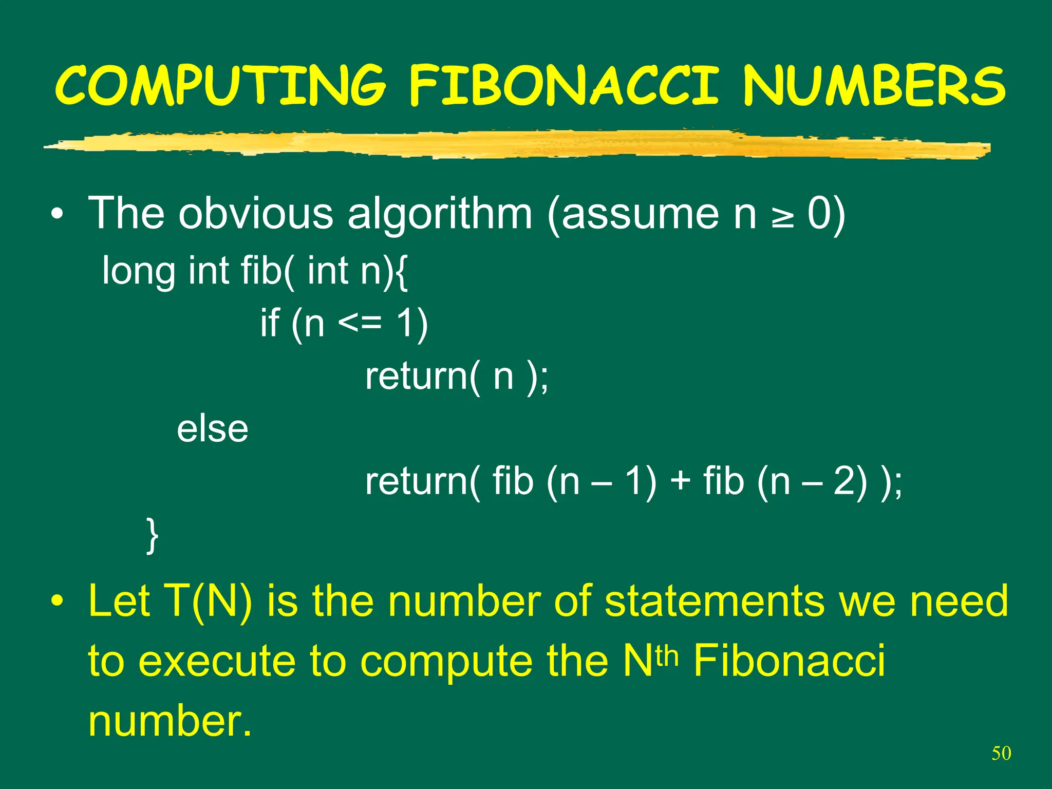 50
COMPUTING FIBONACCI NUMBERS
• The obvious algorithm (assume n ≥ 0)
long int fib( int n){
if (n <= 1)
return( n );
else
return( fib (n – 1) + fib (n – 2) );
}
• Let T(N) is the number of statements we need
to execute to compute the Nth Fibonacci
number.
 