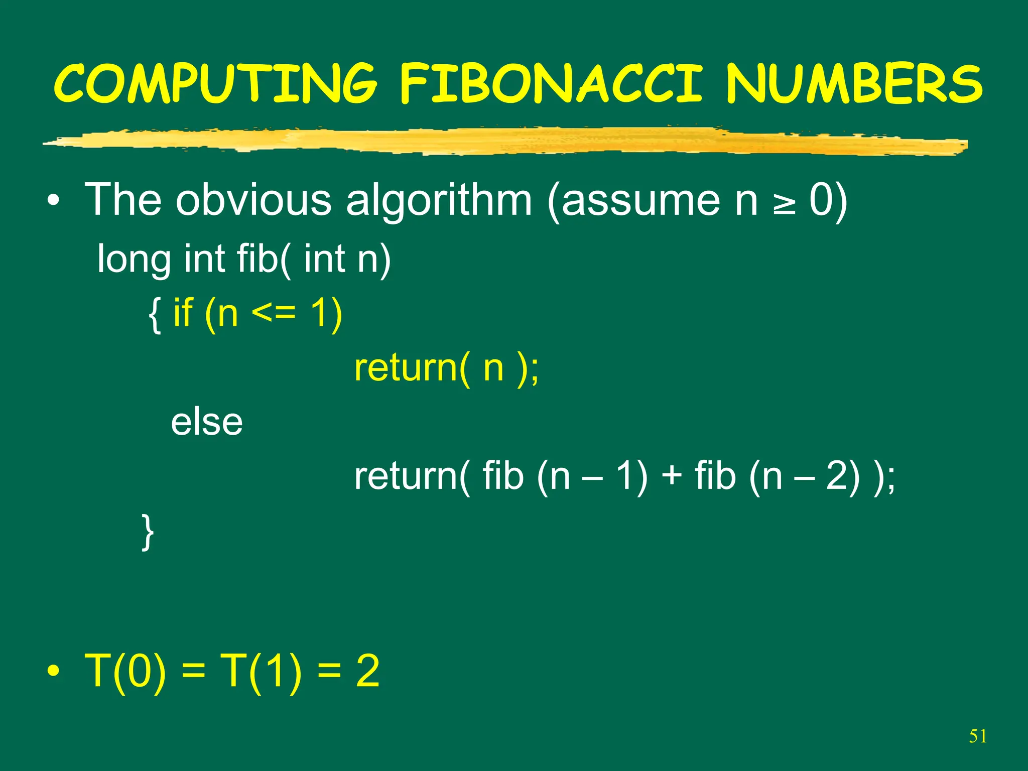 51
COMPUTING FIBONACCI NUMBERS
• The obvious algorithm (assume n ≥ 0)
long int fib( int n)
{ if (n <= 1)
return( n );
else
return( fib (n – 1) + fib (n – 2) );
}
• T(0) = T(1) = 2
 
