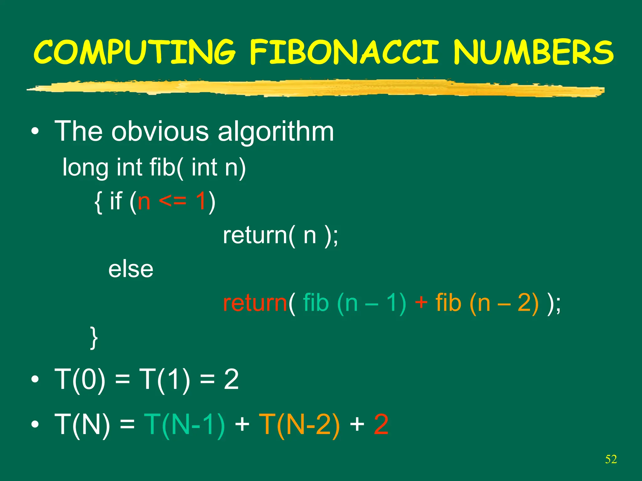 52
COMPUTING FIBONACCI NUMBERS
• The obvious algorithm
long int fib( int n)
{ if (n <= 1)
return( n );
else
return( fib (n – 1) + fib (n – 2) );
}
• T(0) = T(1) = 2
• T(N) = T(N-1) + T(N-2) + 2
 