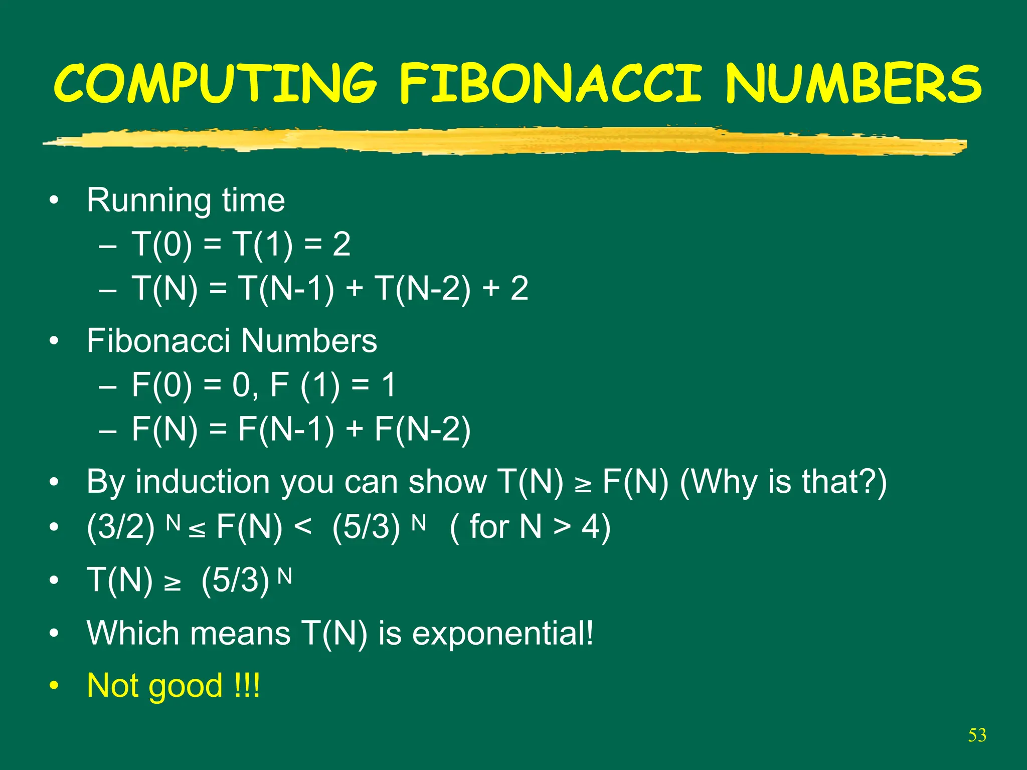 53
COMPUTING FIBONACCI NUMBERS
• Running time
– T(0) = T(1) = 2
– T(N) = T(N-1) + T(N-2) + 2
• Fibonacci Numbers
– F(0) = 0, F (1) = 1
– F(N) = F(N-1) + F(N-2)
• By induction you can show T(N) ≥ F(N) (Why is that?)
• (3/2) N ≤ F(N) < (5/3) N ( for N > 4)
• T(N) ≥ (5/3) N
• Which means T(N) is exponential!
• Not good !!!
 