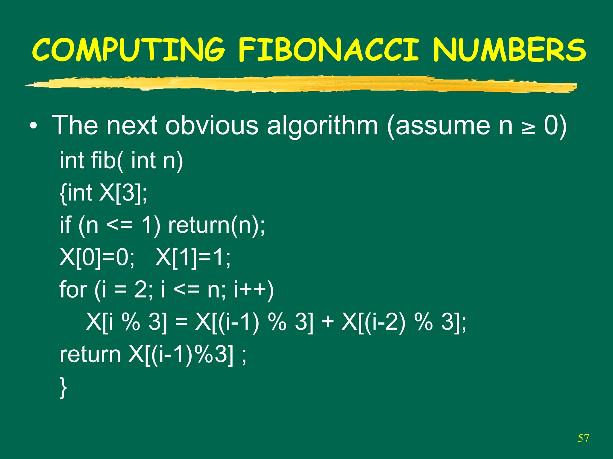 57
COMPUTING FIBONACCI NUMBERS
• The next obvious algorithm (assume n ≥ 0)
int fib( int n)
{int X[3];
if (n <= 1) return(n);
X[0]=0; X[1]=1;
for (i = 2; i <= n; i++)
X[i % 3] = X[(i-1) % 3] + X[(i-2) % 3];
return X[(i-1)%3] ;
}
 