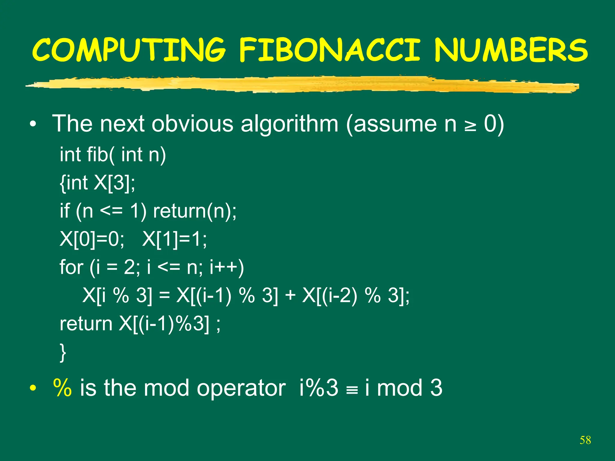 58
COMPUTING FIBONACCI NUMBERS
• The next obvious algorithm (assume n ≥ 0)
int fib( int n)
{int X[3];
if (n <= 1) return(n);
X[0]=0; X[1]=1;
for (i = 2; i <= n; i++)
X[i % 3] = X[(i-1) % 3] + X[(i-2) % 3];
return X[(i-1)%3] ;
}
• % is the mod operator i%3 ≡ i mod 3
 