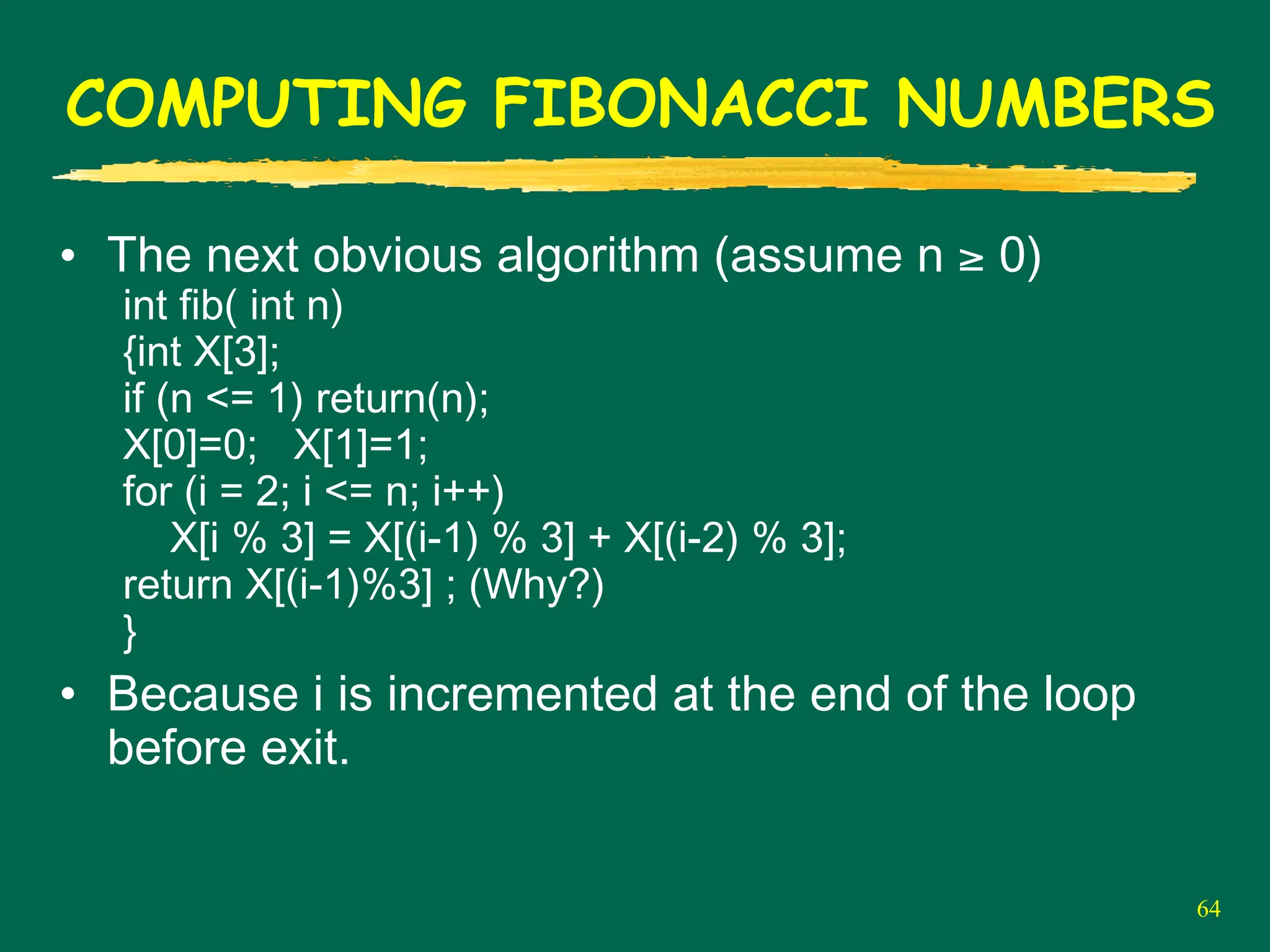 64
COMPUTING FIBONACCI NUMBERS
• The next obvious algorithm (assume n ≥ 0)
int fib( int n)
{int X[3];
if (n <= 1) return(n);
X[0]=0; X[1]=1;
for (i = 2; i <= n; i++)
X[i % 3] = X[(i-1) % 3] + X[(i-2) % 3];
return X[(i-1)%3] ; (Why?)
}
• Because i is incremented at the end of the loop
before exit.
 