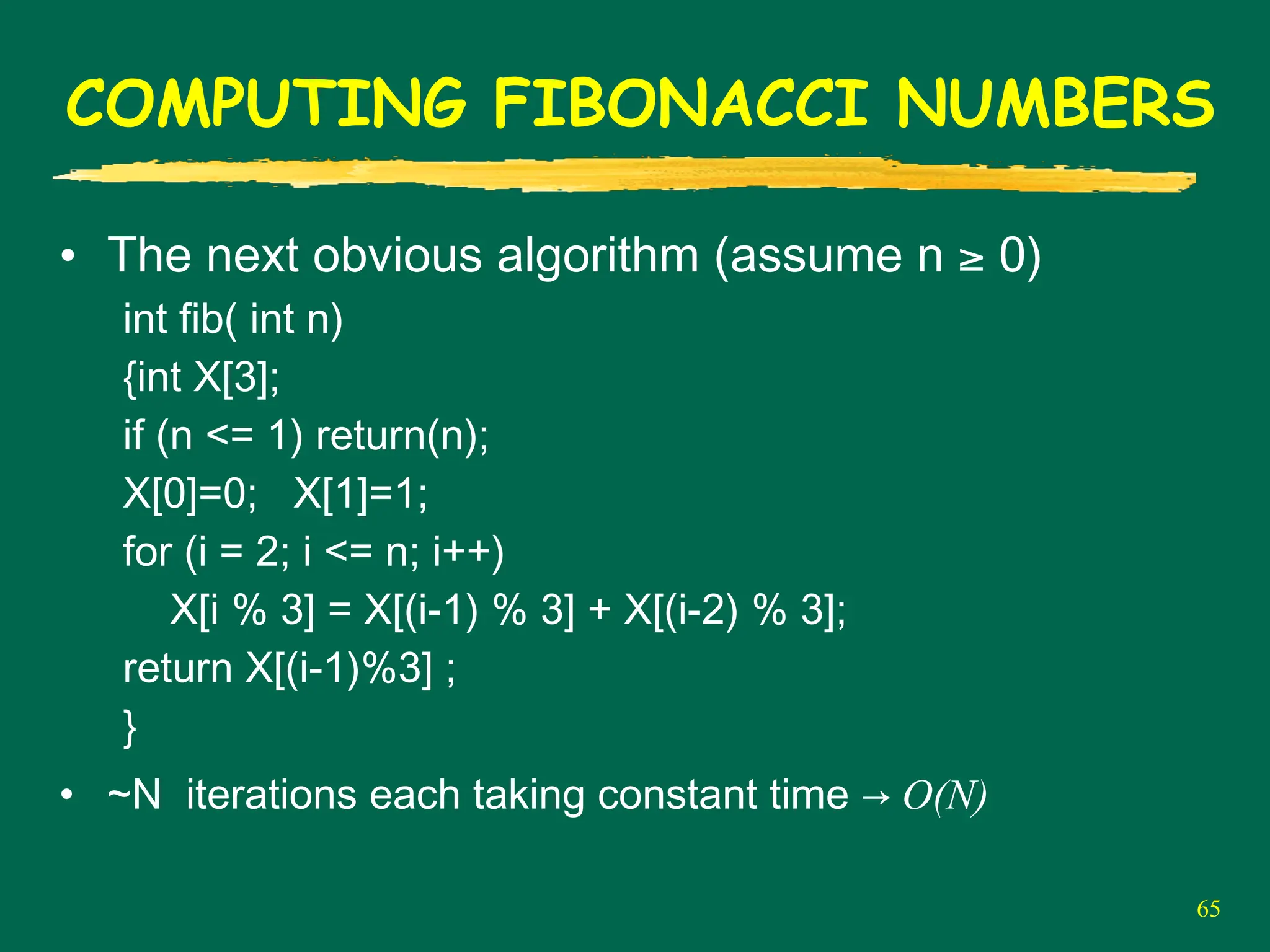 65
COMPUTING FIBONACCI NUMBERS
• The next obvious algorithm (assume n ≥ 0)
int fib( int n)
{int X[3];
if (n <= 1) return(n);
X[0]=0; X[1]=1;
for (i = 2; i <= n; i++)
X[i % 3] = X[(i-1) % 3] + X[(i-2) % 3];
return X[(i-1)%3] ;
}
• ~N iterations each taking constant time → O(N)
 