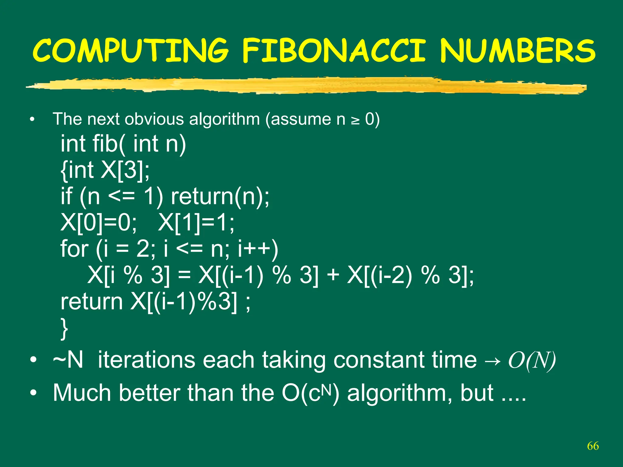 66
COMPUTING FIBONACCI NUMBERS
• The next obvious algorithm (assume n ≥ 0)
int fib( int n)
{int X[3];
if (n <= 1) return(n);
X[0]=0; X[1]=1;
for (i = 2; i <= n; i++)
X[i % 3] = X[(i-1) % 3] + X[(i-2) % 3];
return X[(i-1)%3] ;
}
• ~N iterations each taking constant time → O(N)
• Much better than the O(cN) algorithm, but ....
 