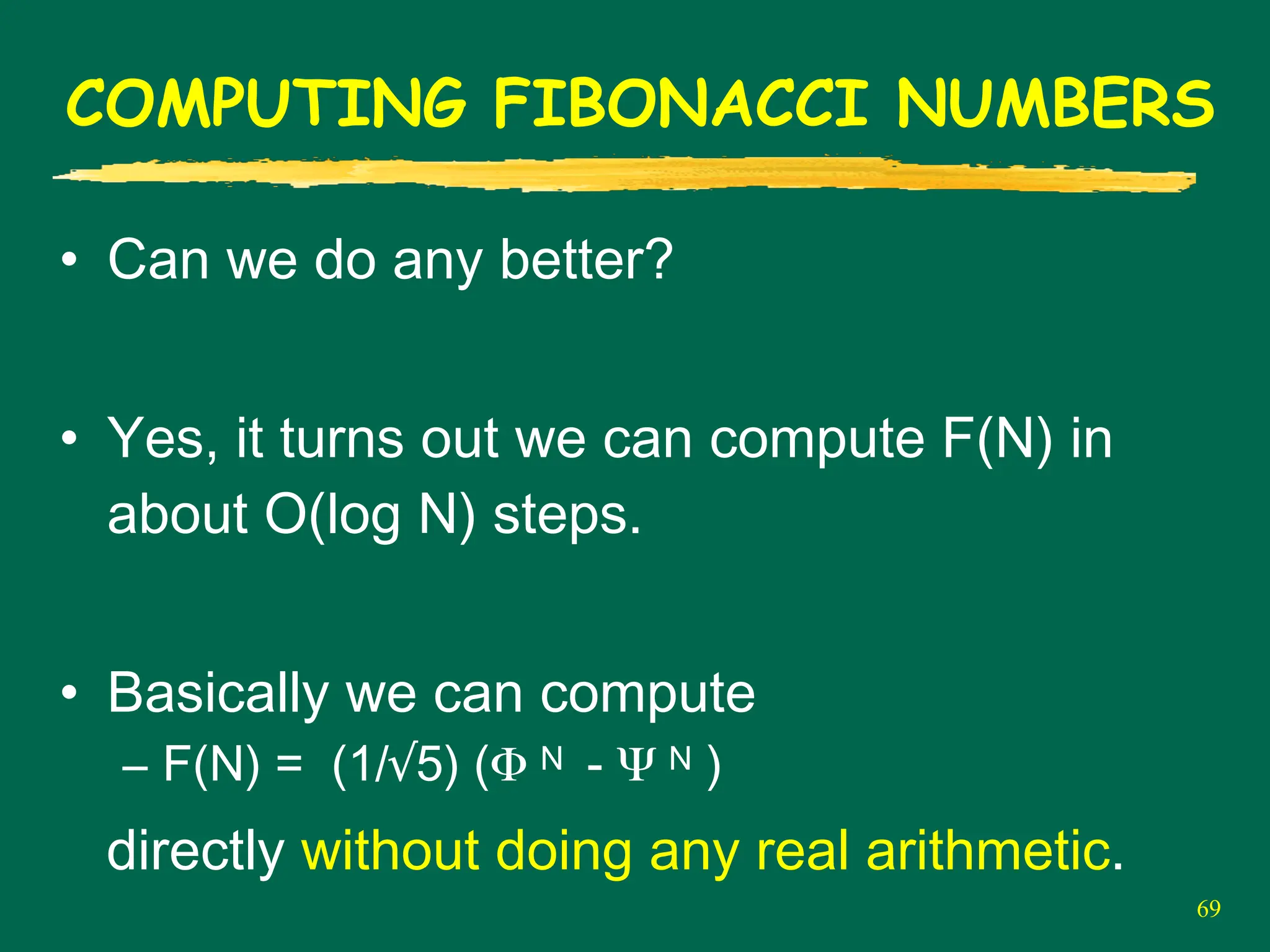 69
COMPUTING FIBONACCI NUMBERS
• Can we do any better?
• Yes, it turns out we can compute F(N) in
about O(log N) steps.
• Basically we can compute
– F(N) = (1/√5) (Φ N - Ψ N )
directly without doing any real arithmetic.
 