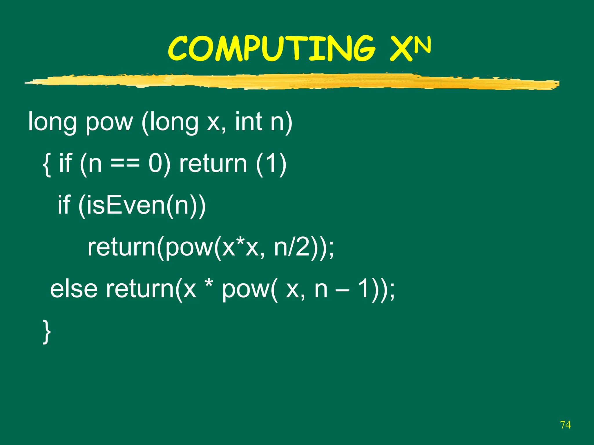 74
COMPUTING XN
long pow (long x, int n)
{ if (n == 0) return (1)
if (isEven(n))
return(pow(x*x, n/2));
else return(x * pow( x, n – 1));
}
 