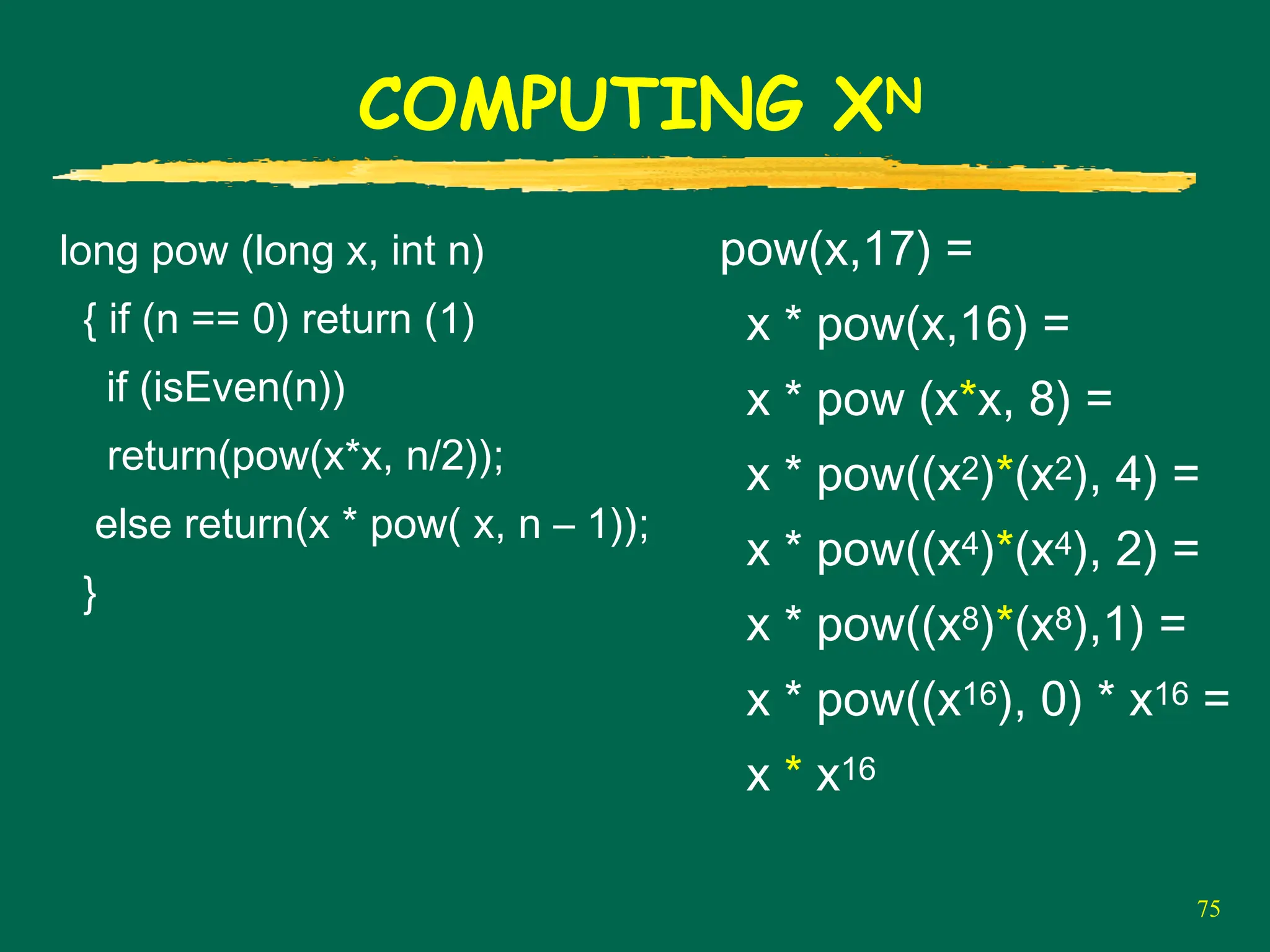 75
COMPUTING XN
long pow (long x, int n)
{ if (n == 0) return (1)
if (isEven(n))
return(pow(x*x, n/2));
else return(x * pow( x, n – 1));
}
pow(x,17) =
x * pow(x,16) =
x * pow (x*x, 8) =
x * pow((x2)*(x2), 4) =
x * pow((x4)*(x4), 2) =
x * pow((x8)*(x8),1) =
x * pow((x16), 0) * x16 =
x * x16
 