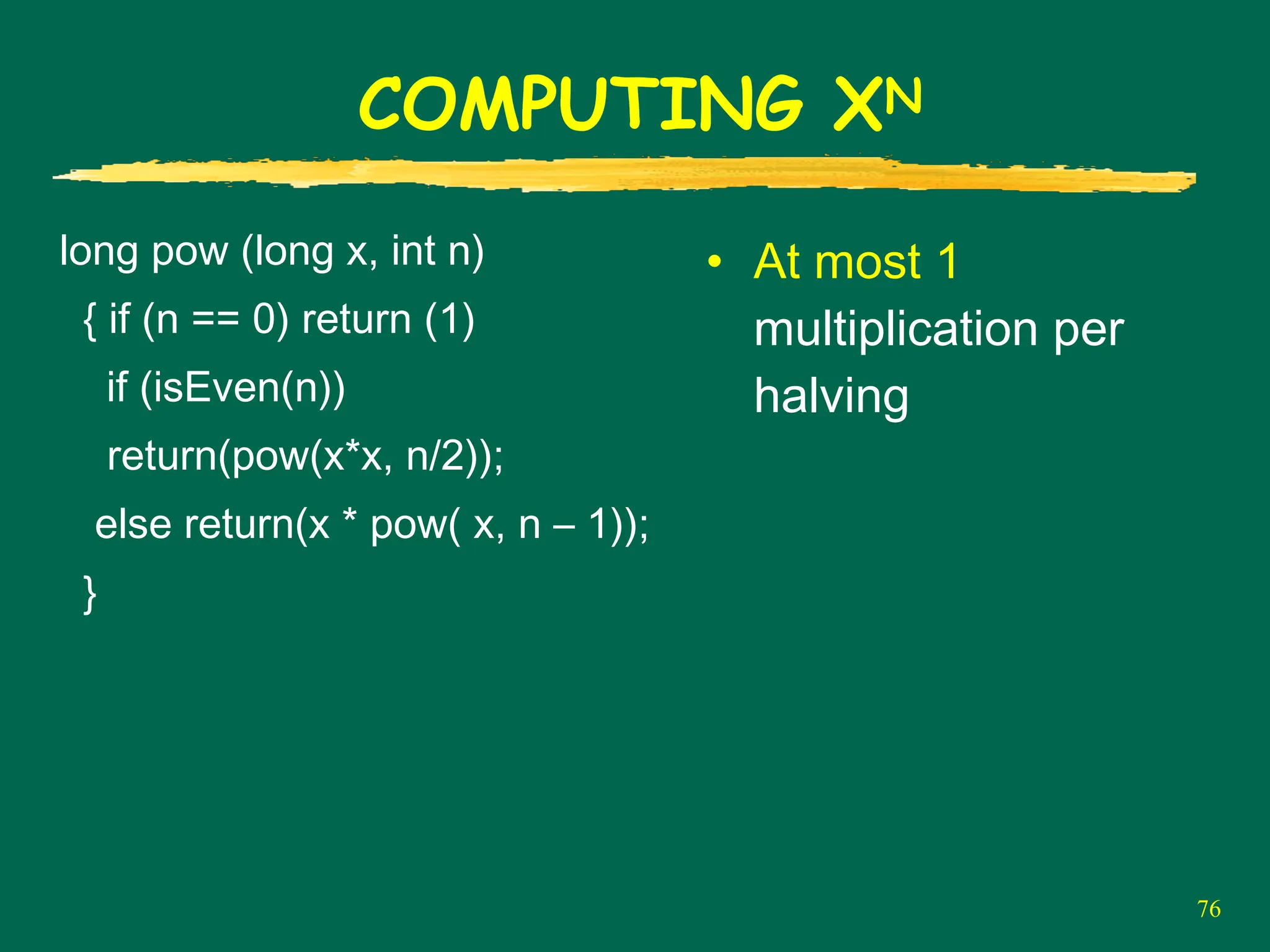 76
COMPUTING XN
long pow (long x, int n)
{ if (n == 0) return (1)
if (isEven(n))
return(pow(x*x, n/2));
else return(x * pow( x, n – 1));
}
• At most 1
multiplication per
halving
 