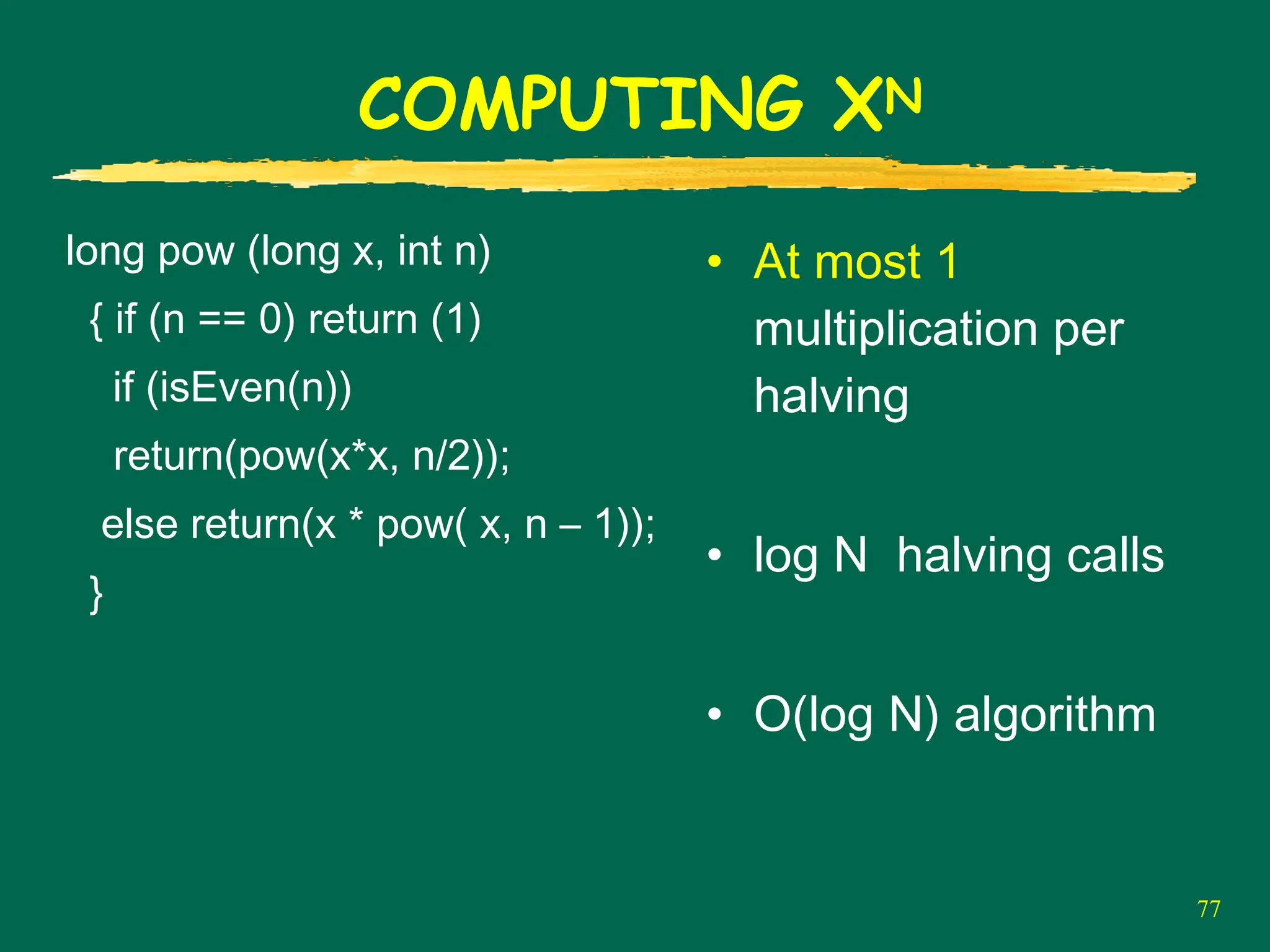 77
COMPUTING XN
long pow (long x, int n)
{ if (n == 0) return (1)
if (isEven(n))
return(pow(x*x, n/2));
else return(x * pow( x, n – 1));
}
• At most 1
multiplication per
halving
• log N halving calls
• O(log N) algorithm
 