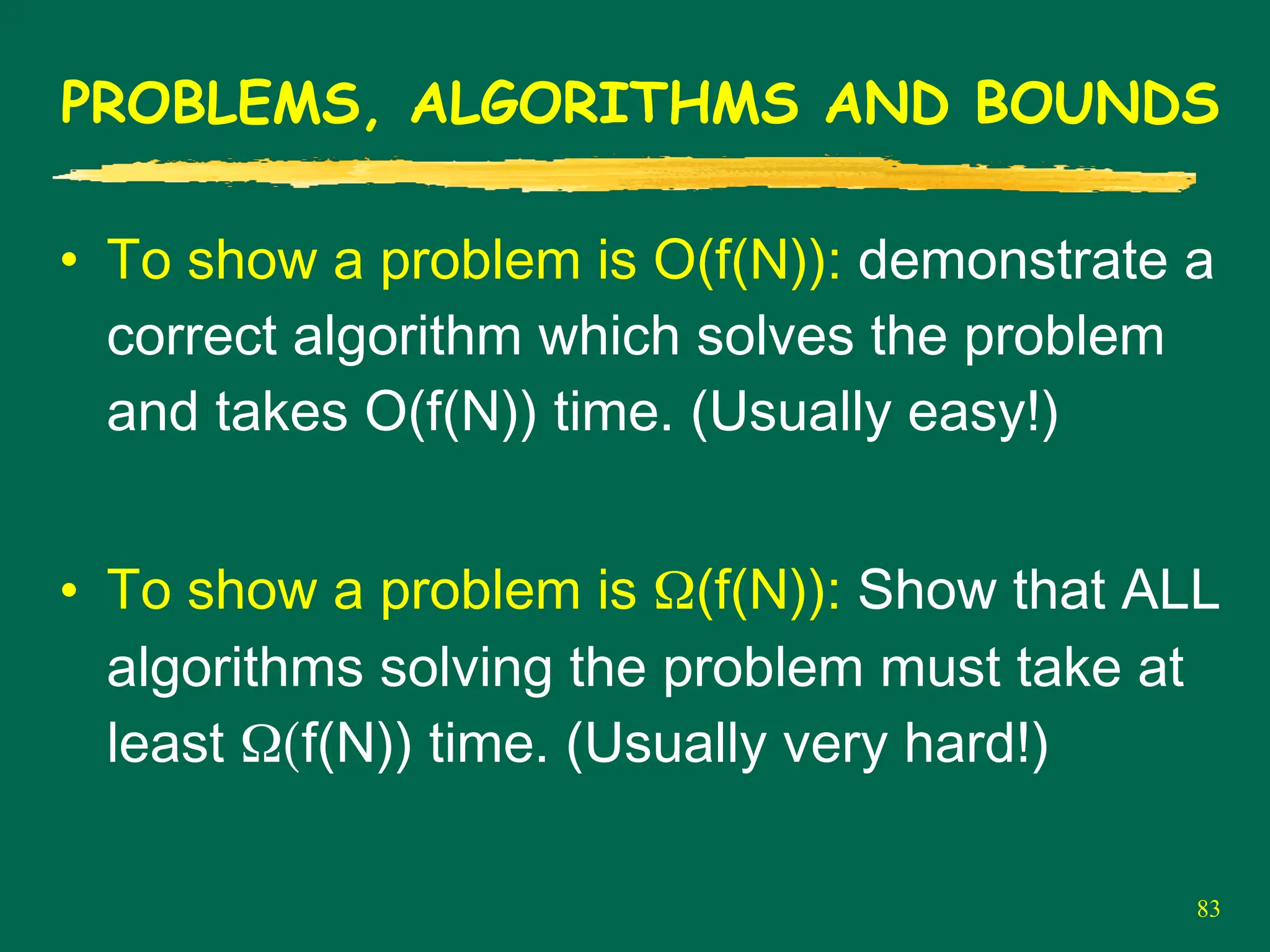 83
PROBLEMS, ALGORITHMS AND BOUNDS
• To show a problem is O(f(N)): demonstrate a
correct algorithm which solves the problem
and takes O(f(N)) time. (Usually easy!)
• To show a problem is Ω(f(N)): Show that ALL
algorithms solving the problem must take at
least Ω(f(N)) time. (Usually very hard!)
 