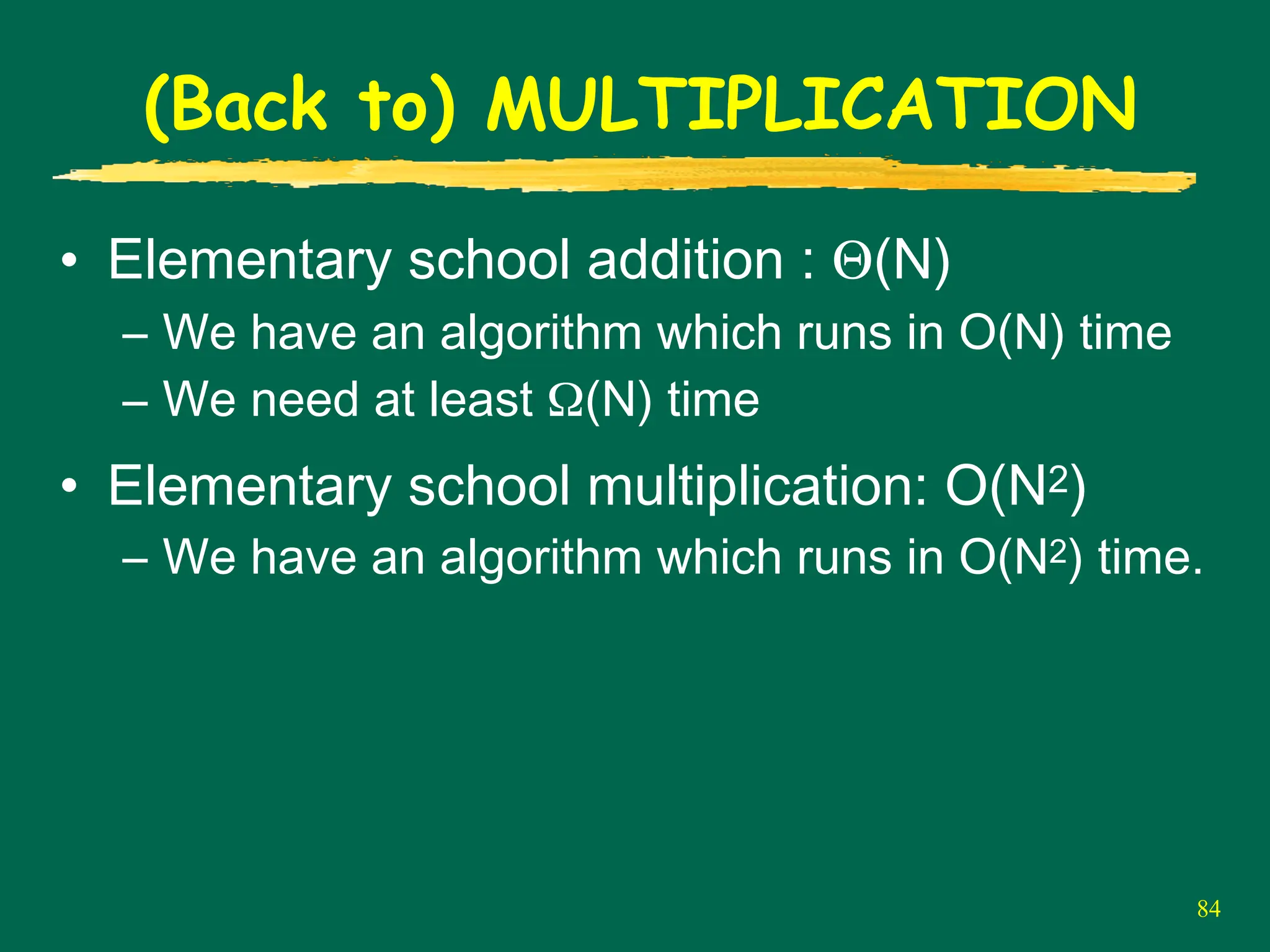 84
(Back to) MULTIPLICATION
• Elementary school addition : Θ(N)
– We have an algorithm which runs in O(N) time
– We need at least Ω(N) time
• Elementary school multiplication: O(N2)
– We have an algorithm which runs in O(N2) time.
 