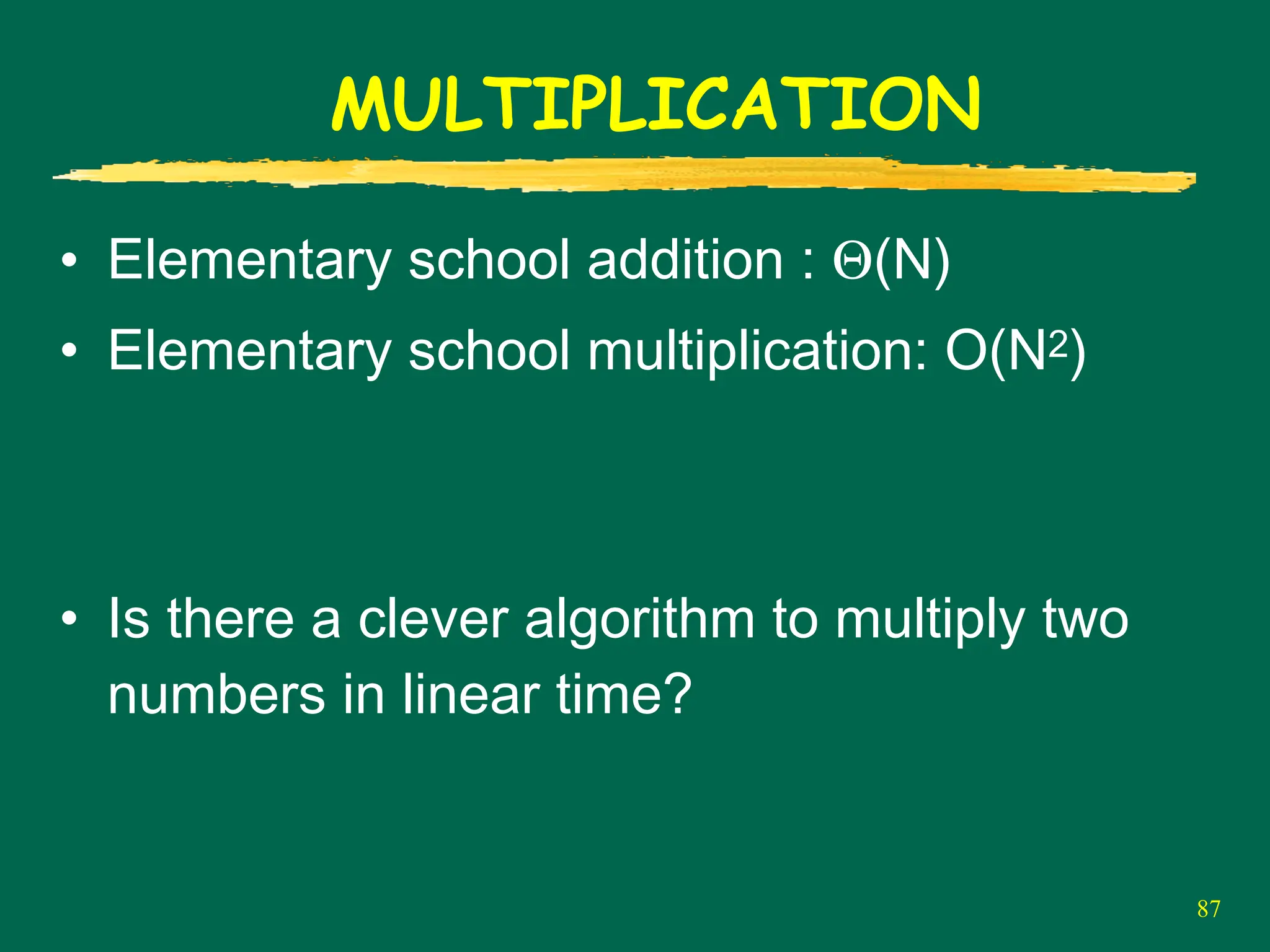 87
MULTIPLICATION
• Elementary school addition : Θ(N)
• Elementary school multiplication: O(N2)
• Is there a clever algorithm to multiply two
numbers in linear time?
 