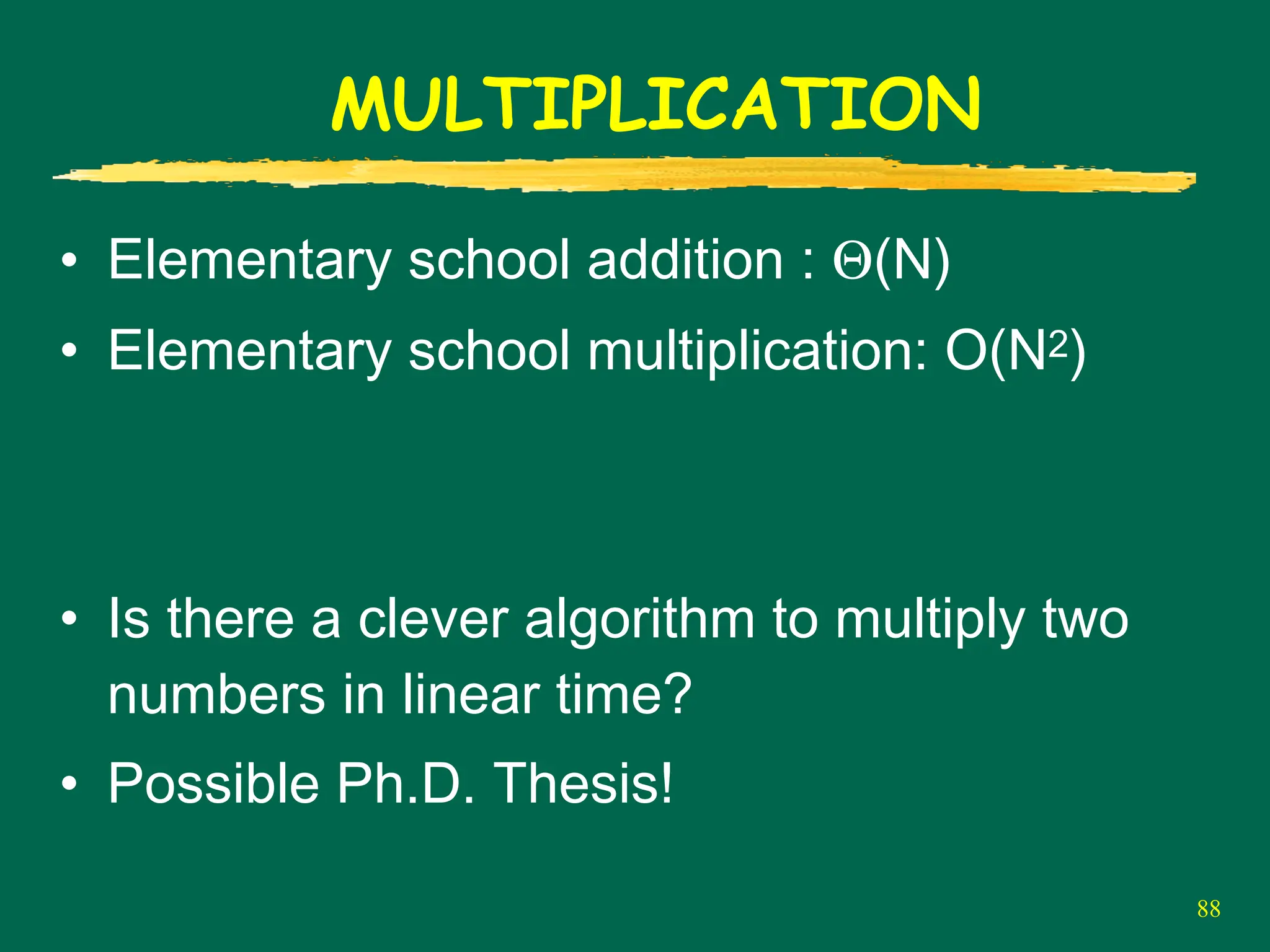 88
MULTIPLICATION
• Elementary school addition : Θ(N)
• Elementary school multiplication: O(N2)
• Is there a clever algorithm to multiply two
numbers in linear time?
• Possible Ph.D. Thesis!
 