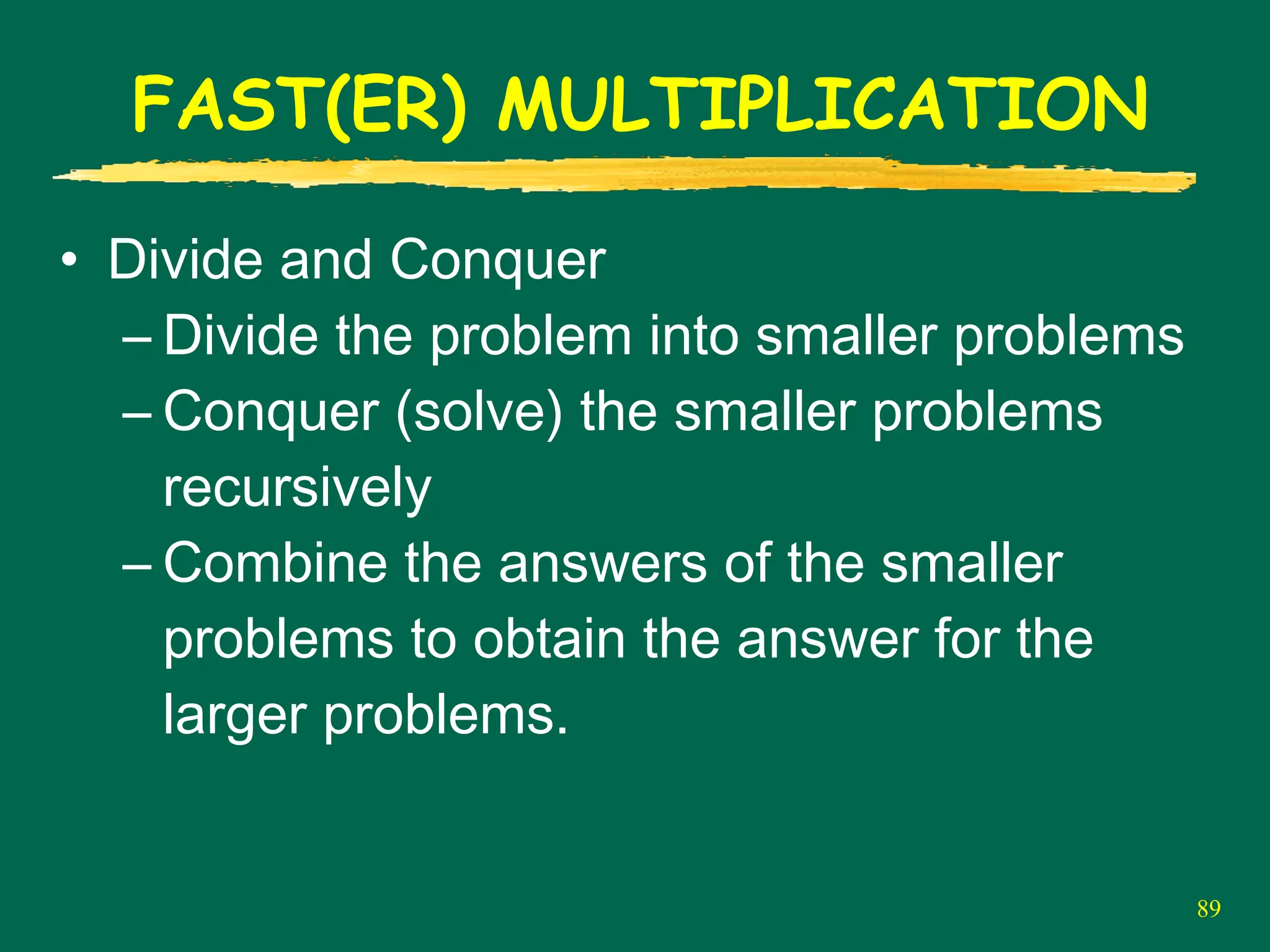 89
FAST(ER) MULTIPLICATION
• Divide and Conquer
– Divide the problem into smaller problems
– Conquer (solve) the smaller problems
recursively
– Combine the answers of the smaller
problems to obtain the answer for the
larger problems.
 