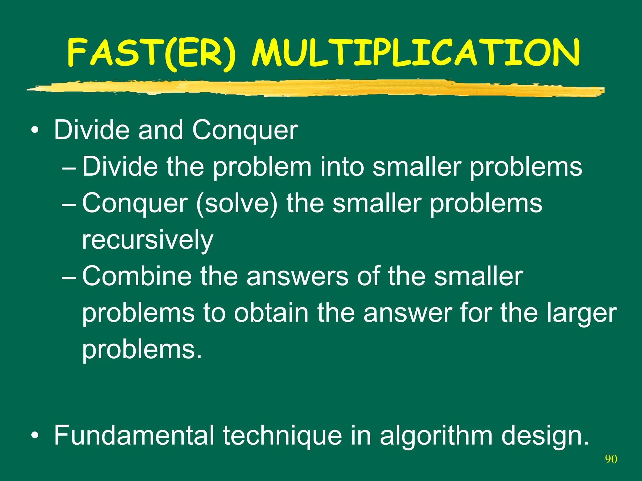 90
FAST(ER) MULTIPLICATION
• Divide and Conquer
– Divide the problem into smaller problems
– Conquer (solve) the smaller problems
recursively
– Combine the answers of the smaller
problems to obtain the answer for the larger
problems.
• Fundamental technique in algorithm design.
 